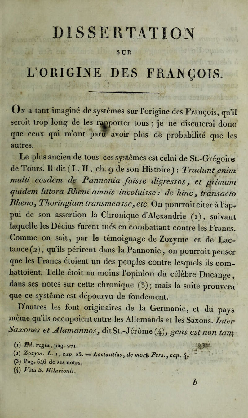 DISSERTATION SUR L’ORIGINE DES FRANÇOIS. On a tant imaginé de systèmes sur l’origine des François, qu’il seroit trop long de les reporter tous ; je ne discuterai donc que ceux qui m’ont paru avoir plus de probabilité que les autres. Le plus ancien de tous ces systèmes est celui de St.-Grégoire de Tours. Il dit ( L. II, ch. 9 de son Histoire J : Tradunt enim multi eosdem de P annomci fuisse digressos 3 et prémuni (juidem littora Rheni amnis incoluisse : de /une3 transacto Rheno, Thoringiam transmeasse} etc. On pourroit citer à l’ap¬ pui de son assertion la Chronique d’Alexandrie (1), suivant laquelle les Décius furent tués en combattant contre les Francs. Comme on sait, par le témoignage de Zozyme et de Lac- tance (2), qu’ils périrent dans la Pannonie , on pourroit penser que les Francs étoient un des peuples contre lesquels ils com- battoient. Telle étoit au moins l’opinion du célèbre Ducange, dans ses notes sur cette chronique (3); mais la suite prouvera que ce système est dépourvu de fondement. D’autres les font originaires de la Germanie, et du pays môme qu’ils occupoient entre les Allemands et les Saxons. Inter Saxones et Alamannos3 dit St.-Jérôme (/f), gens est non tarp (0 Bd. regia, pag. 371. (2) Zozym. L. 1, cap. a3. (3) Pag. 546 de ses notes. (4) ‘ta S. Ililarionis. Lactantius, de mort. Pers., cap. b