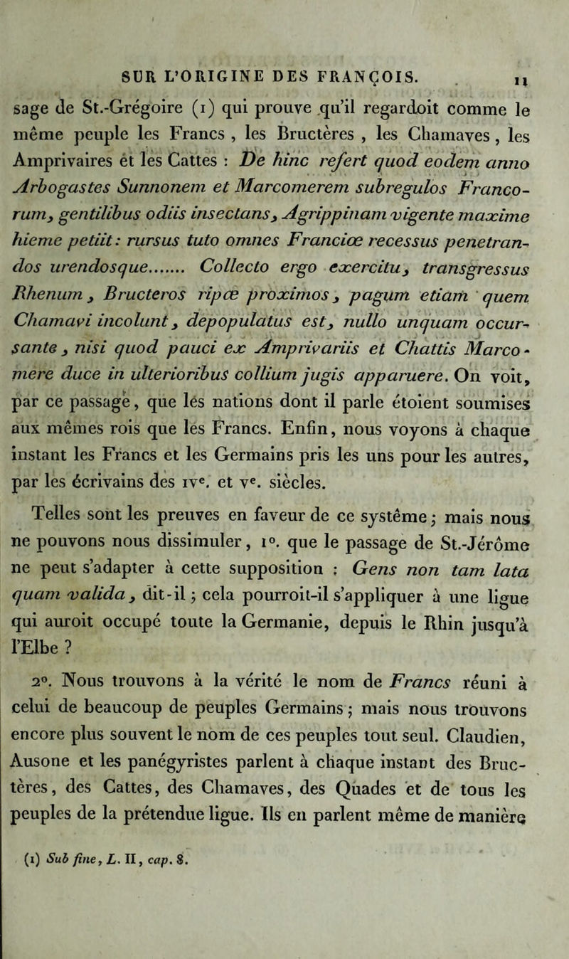 sage de St.-Grégoire (i) qui prouve qu’il regardait comme le même peuple les Francs , les Bructères , les Chamaves, les Amprivaires ét les Cattes : De hinc refert quod eoclem ciruio Arbogastes Sunnonem et Marcomerem subregulos Franco- rumy gentilibus odiis insec tans j Agrippinam vigente maæime hieme petiit : rursus tuto omnes Franciœ recessus penetran- dos urendosque. Collecto ergo eæercilu, transgressas Rhenum , Bructeros ripœ proæimos _, pagum etiam quem Chamavi incolunt y depopulatus est, nullo unquarn occur- sante , nisi quod pauci eæ Amprivariis et Chattis Marco - mere duce in ulterioribus collium jugis apparuere. On voit, par ce passage, que lés nations dont il parle étoient soumises aux mêmes rois que les Francs. Enfin, nous voyons à chaque instant les Francs et les Germains pris les uns pour les autres, par les écrivains des ivc. et ve. siècles. Telles sont les preuves en faveur de ce système ; mais nous ne pouvons nous dissimuler, i°. que le passage de St.-Jérôme ne peut s’adapter à cette supposition ; Gens non tam lata quant valida, dit-il -, cela pourroit-il s’appliquer à une ligue qui auroit occupé toute la Germanie, depuis le Rhin jusqu’à l’Elbe ? 2°. Nous trouvons à la vérité le nom de Francs réuni à celui de beaucoup de peuples Germains ; mais nous trouvons encore plus souvent le nom de ces peuples tout seul. Claudien, Àusone et les panégyristes parlent à chaque instant des Bruc¬ tères, des Cattes, des Chamaves, des Quades et de tous les peuples de la prétendue ligue. Ils en parlent même de manière