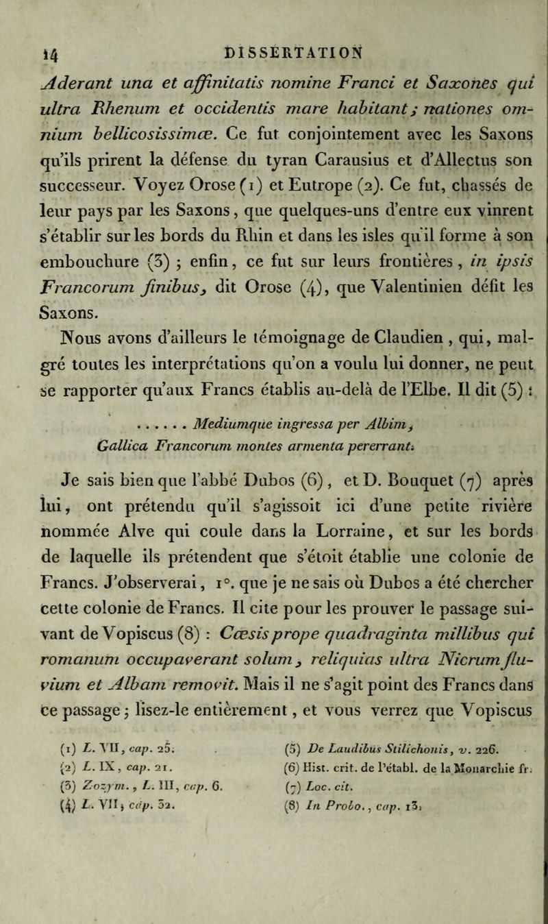 *4 Aderant una et affinitatis nomine Franci et Saxones qui ultra Rhenum et occidentis mare habitant ; nationes om¬ nium bellicosissimœ. Ce fut conjointement avec les Saxons qu’ils prirent la défense du tyran Carausius et d’Allectus son successeur. Voyez Orose (i) et Eutrope (2). Ce fut, chassés de leur pays par les Saxons, que quelques-uns d’entre eux vinrent s’établir sur les bords du Rhin et dans les isles qu'il forme à son embouchure (5) ; enfin, ce fut sur leurs frontières , in ipsis Francorum finibus, dit Orose (4), que Valentinien défit les Saxons. Nous avons d’ailleurs le témoignage de Claudien , qui, mal¬ gré toutes les interprétations qu’on a voulu lui donner, ne peut se rapporter qu’aux Francs établis au-delà de l’Elbe. Il dit (5) i .Mediumqüe ingressa per Albimt Gallica Francorum montes armenta pererrant-. Je sais bien que l’abbé Dubos (6) , et D. Bouquet (7) après lui, ont prétendu qu’il s’agissoit ici d’une petite rivière nommée Alve qui coule dans la Lorraine, et sur les bords de laquelle ils prétendent que s’étoit établie une colonie de Francs. J’observerai, i°. que je ne sais où Dubos a été chercher cette colonie de Francs. Il cite pour les prouver le passage sui¬ vant de Vopiscus (8) : Cœsisprope quadraginta millibus qui romanutn occupaverant solum} reliquias ultra Nicrum flu- vium et Albam removit. Mais il ne s’agit point des Francs dans Ce passage j lisez-le entièrement, et vous verrez que Vopiscus ( 1) I-. VII, cap. aâ. (5) De Lautlibüs Stilichonis, v. 226. (2) L. IX , cap. 21. (6) Hist. crit. de l’établ. de la Monarchie fi\ (3) Zozym., L. III, cap. G. (7) Loc. cit.