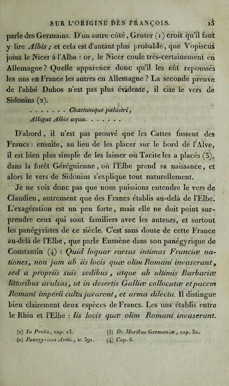 parle des Germains. D’un autre côté, Gruter (j ) croit qu’il faut y lire ALbis; et cela est d’autant plus probable, que Vopiscus joint le Nicer à l’Alba : or, le jN'icer coule très-certainement en Allemagne? Quelle apparence donc qu’il les eut repoussés les uns en France les autres en Allemagne ? La seconde preuve de l’abbé Dubos n’est pas plus évidente, il cite le vers de Sidonius (2). .Chattumque palus tri , Alligat A Ibis aqua.. D’abord, il n’est pas prouvé que les Cattes fussent des Francs : ensuite, au lieu de les placer sur le bord de l’Alve, il est bien plus simple de les laisser où Tacite les a placés (3), dans la forêt Géréguienne , où l’Elbe prend sa naissance, et alors le vers de Sidonius s’explique tout naturellement. Je ne vois donc pas que nous puissions entendre le vers de Claudien, autrement que des Francs établis au-delà de l’Elbe. L’exagération est un peu forte, mais elle ne doit point sur¬ prendre ceux qui sont familiers avec les auteurs, et surtout les panégyristes de ce siècle. C’est sans doute de cette France au-delà de l’Elbe, que parle Eumène dans son panégyrique de Constantin (4) : Çuid loquar rursus intimas Franciœ na- tioncSj noîi jam ab iis locis qitae olim Romani invaserant, sed a propriis suis s edi b us atque ab ultimis Barbarice littoribus avulsas, ut in desertis Galliœ collocatce etpacem Romani imperii cultu juvarent, et arma dilectu. Il distingue bien clairement deux espèces de Francs. Les uns établis entre le Rhin et l’Elbe : Iis locis quce olim Romani invaserant. (1) lu Probo, cap. i3. (3) Pancçyricus Avili., v. 3qi. (3) De Morilus Germanice , cap. 3o. (4) Cap. G.