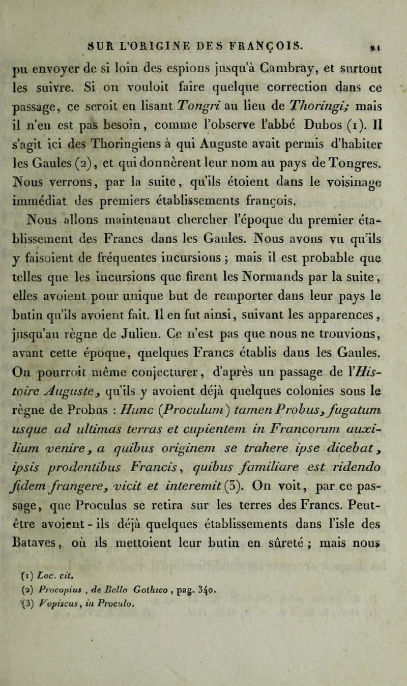 pu envoyer de si loin des espions jusqu a Cambray, et surtout les suivre. Si on vouloit faire quelque correction dans ce passage, ce seroit en lisant Tongri au lieu de Thoringi; mais il n’en est pas besoin, comme l’observe l’abbé Dubos (i). Il s’agit ici des Tlioringiens à qui Auguste avait permis d’habiter les Gaules (2), et qui donnèrent leur nom au pays de Tongres. Nous verrons, par la suite, qu’ils étoient dans le voisinage immédiat des premiers établissements françois. Nous allons maintenant chercher l’époque du premier éta¬ blissement des Francs dans les Gaules. Nous avons vu qu'ils y faisoient de fréquentes incursions ; mais il est probable que telles que les incursions que firent les Normands par la suite, elles avoient pour unique but de remporter dans leur pays le butin qu’ils avoient fait. Il en fut ainsi, suivant les apparences , jusqu’au règne de Julien. Ce 11’est pas que nous ne trouvions, avant cette époque, quelques Francs établis dans les Gaules. On pourroit même conjecturer, d’après un passage de YHis¬ toire Auguste , qu’ils y avoient déjà quelques colonies sous le règne de Probus : Hune (Proculum ) tamen Probus3 fugatum us que ad ultimas terras et cupiente/n in Francorum auaci- lium venire, a quibus originem se trahere ipse dicebat, ipsis prodentibus Francis, quibus familiare est ridendo fidern frangere, vicit et interemit (5). On voit, par ce pas¬ sage , que Proculus se retira sur les terres des Francs. Peut- être avoient - ils déjà quelques établissements dans l’isle des Bataves, où ils mettoient leur butin en sûreté ; mais nous (1) Loc. cit. (2) Procopius , de Bcllo Gothico , pag. 3^0. J(3) Popiscus, in Proculo.