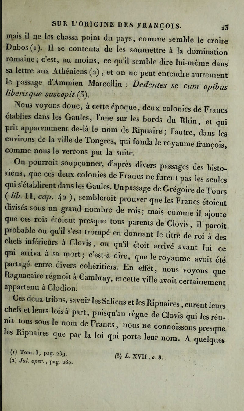 mais il ne les chassa point du pays, comme semble le croire Dubos (1). Il se contenta de les soumettre à la domination romaine ; cest, au moins, ce qu’il semble dire lui-même dans sa lettre aux Athéniens (2) , et on ne peut entendre autrement le passage d’Ammien Marcellin : Dedentes se cum opibus liberisque suscepit (3). Nous voyons donc, à cette époque, deux colonies de Francs établies dans les Gaules, l’une sur les bords du Rhin, et qui prit apparemment de-là le nom de Ripuaire ; l’autre, dans les environs de la ville de Tongres, qui fonda le royaume’françois, comme nous le verrons par la suite. . °n Pourroit “«PÇOnner, d’après divers passages des histo¬ riens, que ces deux colonies de Francs ne furent pas les seules qui s établirent dans les Gaules. Un passage de Grégoire de Tours ( hb. II, cap. 42 ), semblerait prouver que les Francs étoient divises sous un grand nombre de rois; mais comme il ajoute que ces rois étoient presque tous parents de Clovis il parait probable ou qu'il s’est trompé en donnant le titre de roi à des chefs inferieurs à Clovis, ou qu’il était arrivé avant lui ce qui arriva à sa mort; c’est-à-dire, que le royaume avoi, été partage entre d.vers cohéritiers. En effet, nous voyons que Ragnacaire regno.t a Cambray, et cette ville avoit certainement appartenu à Clodion. Ces deux tribus, savoir lesSaliens et les Ript,aires, eurent leurs c e s et leurs lois a part, puisqu’au règne de Clovis qui les réu- • p?US S.°US 6 0m Pfancs. nous ne connoissons presque les R,pua,res que par la loi qui porte leur nom. A quelques (1) Tom. I, pag. 23f). (a) Jul. oper., pag. uSo. (3) L. XVII, S.