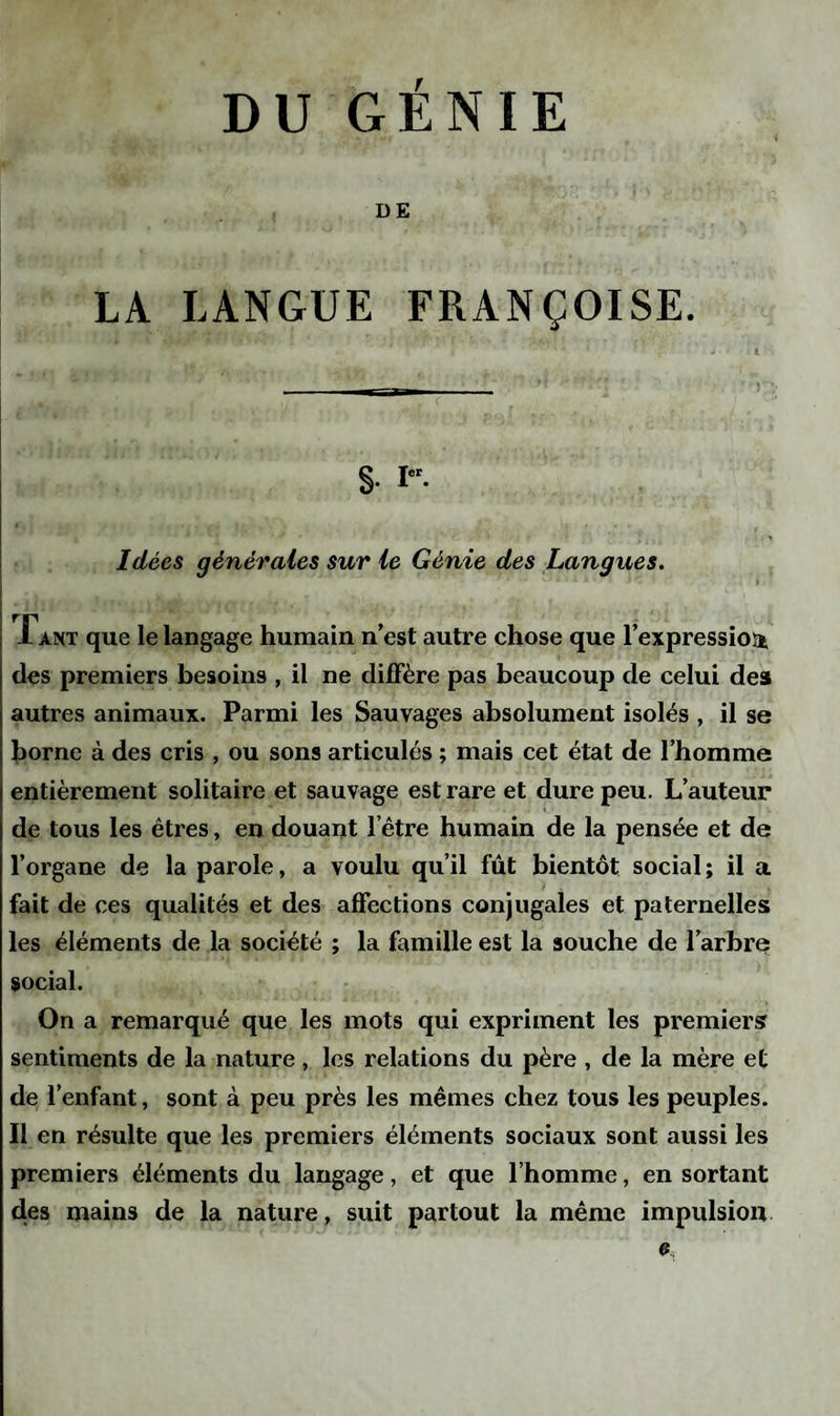 DE LA LANGUE FRANÇOISE. Idées générales sur le Génie des Langues. Tant que le langage humain n’est autre chose que l’expression des premiers besoins , il ne diffère pas beaucoup de celui des autres animaux. Parmi les Sauvages absolument isolés , il se borne à des cris , ou sons articulés ; mais cet état de l’homme entièrement solitaire et sauvage est rare et dure peu. L’auteur de tous les êtres, en douant l’être humain de la pensée et de l’organe de la parole, a voulu qu’il fût bientôt social ; il a fait de ces qualités et des affections conjugales et paternelles les éléments de la société ; la famille est la souche de l’arbre social. On a remarqué que les mots qui expriment les premiers sentiments de la nature , les relations du père , de la mère et de l’enfant, sont à peu près les mêmes chez tous les peuples. Il en résulte que les premiers éléments sociaux sont aussi les premiers éléments du langage, et que l’homme, en sortant des mains de la nature, suit partout la même impulsion e