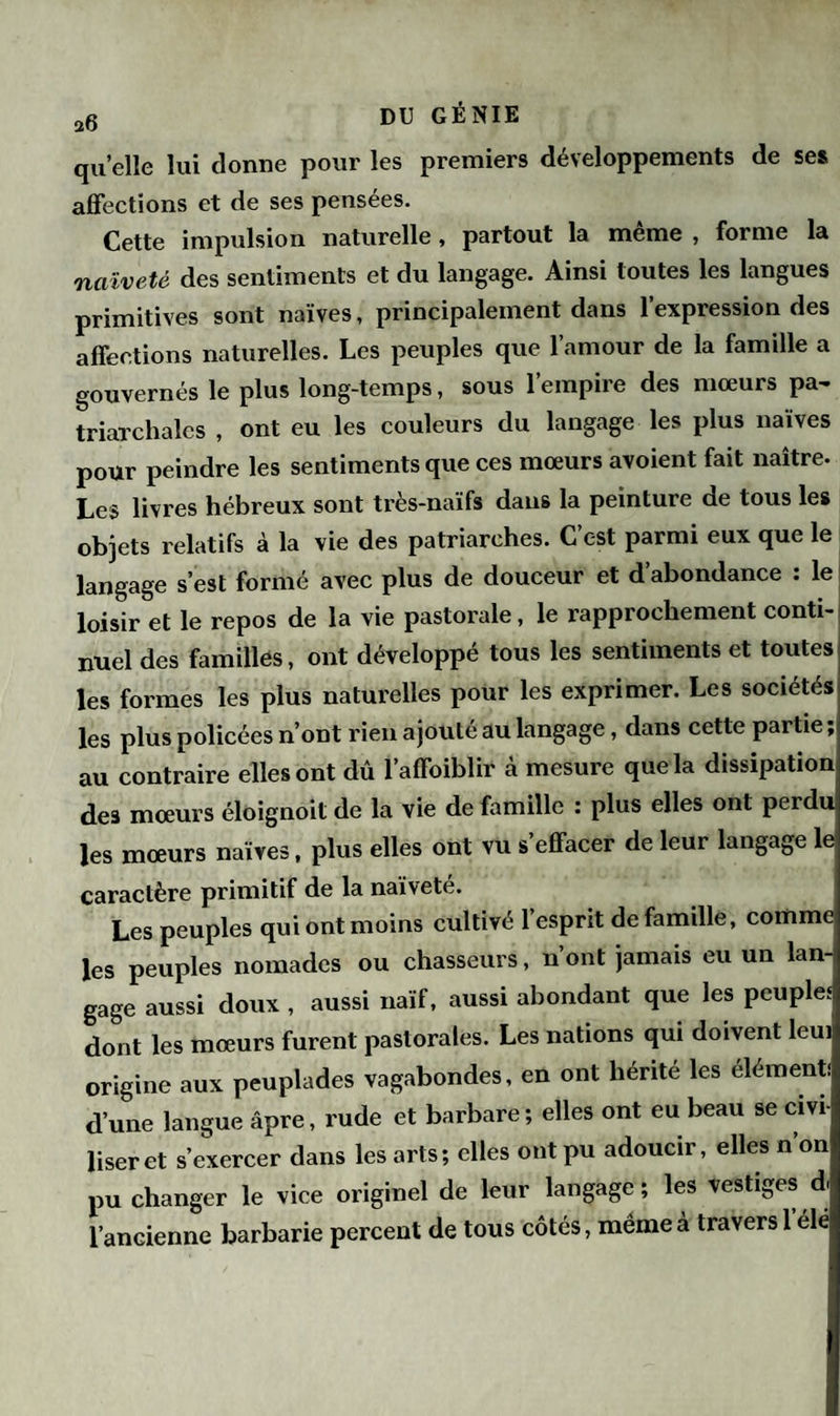 a6 DU GÉNIE quelle lui donne pour les premiers développements de ses affections et de ses pensées. Cette impulsion naturelle, partout la même , forme la naïveté des sentiments et du langage. Ainsi toutes les langues primitives sont naïves, principalement dans l’expression des affections naturelles. Les peuples que l’amour de la famille a gouvernés le plus long-temps, sous l’empire des mœurs pa¬ triarcales , ont eu les couleurs du langage les plus naïves pour peindre les sentiments que ces mœurs avoient fait naître. Les livres hébreux sont très-naïfs dans la peinture de tous les objets relatifs à la vie des patriarches. C’c-st parmi eux que le langage s’est formé avec plus de douceur et d’abondance : le loisir et le repos de la vie pastorale, le rapprochement conti¬ nuel des familles, ont développé tous les sentiments et toutes les formes les plus naturelles pour les exprimer. Les sociétés les plus policées n’ont rien ajouté au langage, dans cette partie ; au contraire elles ont dû l’affoiblir cà mesure que la dissipation deâ mœurs éloignoit de la vie de famille : plus elles ont perdu les mœurs naïves, plus elles ont vu s effacer de leur langage le caractère primitif de la naïvete. Les peuples qui ont moins cultivé l’esprit de famille, comme les peuples nomades ou chasseurs, n’ont jamais eu un lan¬ gage aussi doux , aussi naïf, aussi abondant que les peuples dont les mœurs furent pastorales. Les nations qui doivent leui origine aux peuplades vagabondes, en ont hérite les élément! d’une langue âpre, rude et barbare ; elles ont eu beau se cm User et s’exercer dans les arts; elles ont pu adoucir, elles non pu changer le vice originel de leur langage; les vestiges d l’ancienne barbarie percent de tous côtés, même a travers 1 elé