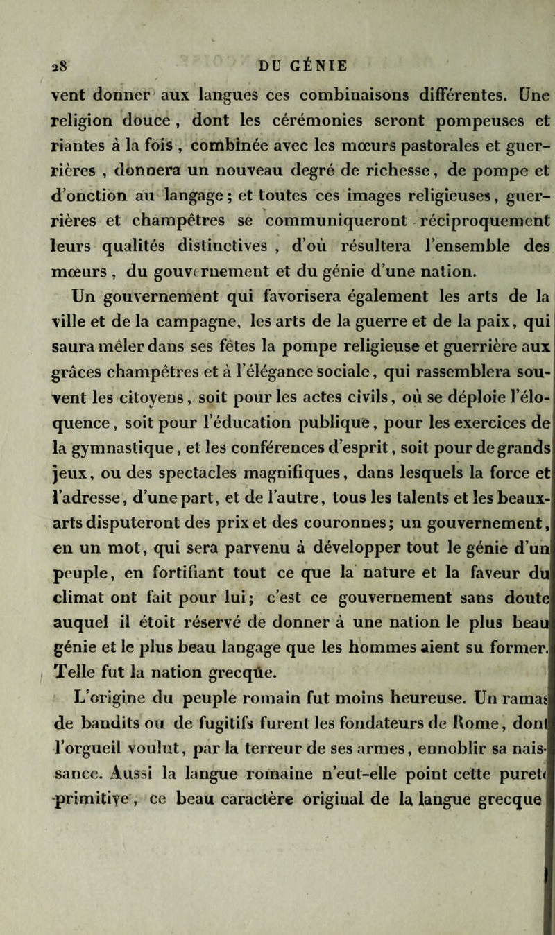 vent donner aux langues ces combinaisons différentes. Une religion douce , dont les cérémonies seront pompeuses et riantes à la fois , combinée avec les mœurs pastorales et guer¬ rières , donnera un nouveau degré de richesse, de pompe et d’onction au langage ; et toutes ces images religieuses, guer¬ rières et champêtres se communiqueront réciproquement leurs qualités distinctives , d’où résultera l’ensemble des mœurs , du gouvernement et du génie d’une nation. Un gouvernement qui favorisera également les arts de la ville et de la campagne, les arts de la guerre et de la paix, qui saura mêler dans ses fêtes la pompe religieuse et guerrière aux grâces champêtres et à l’élégance sociale, qui rassemblera sou¬ vent les citoyens, soit pour les actes civils, où se déploie l’élo¬ quence , soit pour l’éducation publique, pour les exercices de la gymnastique, et les conférences d’esprit, soit pour de grands jeux, ou des spectacles magnifiques, dans lesquels la force et l’adresse, d’une part, et de l’autre, tous les talents et les beaux- arts disputeront des prix et des couronnes; un gouvernement, en un mot, qui sera parvenu à développer tout le génie d’un peuple, en fortifiant tout ce que la nature et la faveur du climat ont fait pour lui; c’est ce gouvernement sans doute auquel il étoit réservé de donner à une nation le plus beau génie et le plus beau langage que les hommes aient su former. Telle fut la nation grecqüe. L’origine du peuple romain fut moins heureuse. Un ramas de bandits ou de fugitifs furent les fondateurs de Home, dont l’orgueil voulut, par la terreur de ses armes, ennoblir sa nais¬ sance. Aussi la langue romaine n’eut-elle point cette pureù primitive, ce beau caractère original de la langue grecque