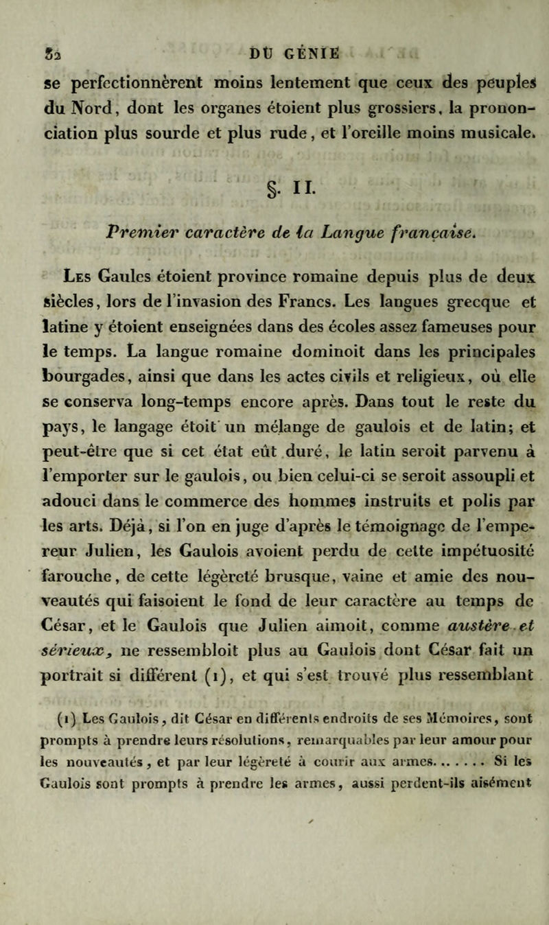 se perfectionnèrent moins lentement que ceux de9 peuples du Nord, dont les organes étoient plus grossiers, la pronon¬ ciation plus sourde et plus rude, et l’oreille moins musicale. g. IL Premier caractère de la Langue française. Les Gaules étoient province romaine depuis plus de deux siècles, lors de l’invasion des Francs. Les langues grecque et latine y étoient enseignées dans des écoles assez fameuses pour le temps. La langue romaine dominoit dans les principales bourgades, ainsi que dans les actes civils et religieux, où elle se conserva long-temps encore après. Dans tout le reste du pays, le langage étoit un mélange de gaulois et de latin; et peut-être que si cet état eût duré, le latiu seroit parvenu à l’emporter sur le gaulois, ou bien celui-ci se seroit assoupli et adouci dans le commerce des hommes instruits et polis par les arts. Déjà, si l’on en juge d’après le témoignage de l’empe¬ reur Julien, les Gaulois avoient perdu de celte impétuosité farouche, de cette légèreté brusque, vaine et amie des nou¬ veautés qui faisoient le fond de leur caractère au temps de César, et le Gaulois que Julien aimoit, comme austère et sérieux, ne ressembloit plus au Gaulois dont César fait un portrait si différent (1), et qui s’est trouvé plus ressemblant (i) Les Gaulois, dit César en différents endroits de ses Mémoires, sont prompts à prendre leurs résolutions, remarquables par leur amour pour les nouveautés, et par leur légèreté à courir aux armes.Si les Gaulois sont prompts à prendre les armes, aussi perdent-ils aisément