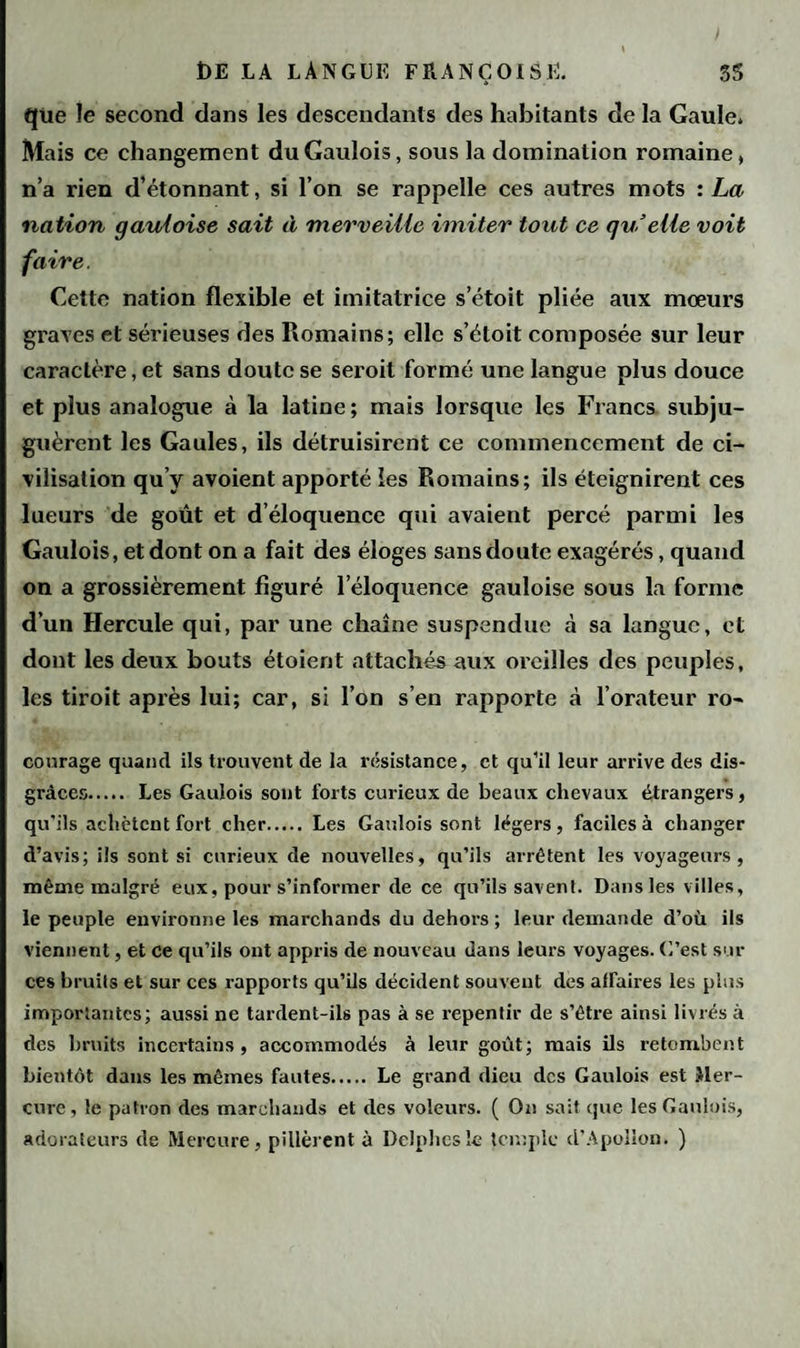 qtie le second dans les descendants des habitants de la Gaule. Mais ce changement du Gaulois, sous la domination romaine, n’a rien d’étonnant, si l’on se rappelle ces autres mots : La nation gauloise sait à merveille imiter tout ce quelle voit faire. Cette nation flexible et imitatrice s’étoit pliée aux mœurs graves et sérieuses des Romains; elle s’étoit composée sur leur caractère, et sans doute se seroit formé une langue plus douce et plus analogue à la latine ; mais lorsque les Francs subju¬ guèrent les Gaules, ils détruisirent ce commencement de ci¬ vilisation qu’y avoient apporté les Romains; ils éteignirent ces lueurs de goût et d’éloquence qui avaient percé parmi les Gaulois, et dont on a fait des éloges sans doute exagérés, quand on a grossièrement figuré l’éloquence gauloise sous la forme d’un Hercule qui, par une chaîne suspendue à sa langue, et dont les deux bouts étoient attachés aux oreilles des peuples, les tiroit après lui; car, si l’on s’en rapporte à l’orateur ro- courage quand ils trouvent de la résistance, et qu’il leur arrive des dis¬ grâces. Les Gaulois sont forts curieux de beaux chevaux étrangers, qu'ils achètent fort cher. Les Gaulois sont légers, faciles à changer d’avis; ils sont si curieux de nouvelles, qu’ils arrêtent les voyageurs, même malgré eux, pour s’informer de ce qu’ils savent. Dans les villes, le peuple environne les marchands du dehors ; leur demande d’où ils viennent, et ce qu’ils ont appris de nouveau dans leurs voyages. C’est sur ces bruits et sur ces rapports qu’ils décident souvent des affaires les plus importantes; aussi ne tardent-ils pas à se repentir de s’être ainsi livrés à des bruits incertains, accommodés à leur goût; mais ils retombent bientôt dans les mêmes fautes. Le grand dieu des Gaulois est Mer¬ cure , le patron des marchands et des voleurs. ( On sait que les Gaulois, adorateurs de Mercure, pillèrent à Delphes le temple d’Apollon. )