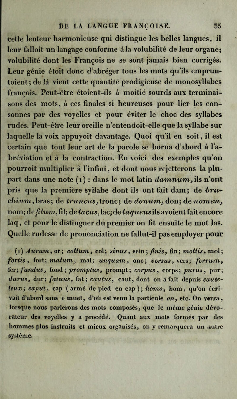 cette lenteur harmonieuse qui distingue les belles langues, il leur falloit un langage conforme à la volubilité de leur organe; volubilité dont les François ne se sont jamais bien corrigés. Leur génie étoit donc d’abréger tous les mots qu’ils emprun- toient; de là vient cette quantité prodigieuse de monosyllabes francois. Peut-être étoient-ils à moitié sourds aux terminai- sons des mots, à ces finales si heureuses pour lier les con¬ sonnes par des voyelles et pour éviter le choc des syllabes rudes. Peut-être leur oreille n’entendoit-elle que la syllabe sur laquelle la voix appuyoit davantage. Quoi qu’il en soit, il est certain que tout leur art de la parole se borna d’abord à l’a¬ bréviation et à la contraction. En voici des exemples qu’on pourroit multiplier à l’infini, et dont nous rejetterons la plu¬ part dans une note (1) : dans le mot latin damnum, ils n’ont pris que la première syllabe dont ils ont fait dam ; de bra¬ chium, bras; de truncus,tronc; de donum, don; de nom&n, nom; àefdum,fi\\ de lacas, lac; de laqueus ils avoient fait encore laq, et pour le distinguer du premier on fit ensuite le mot las. Quelle rudesse de prononciation ne fallut-il pas employer pour (i) Aurum, or; coüum, col; sinus, sein; finis, fin; mollis, mol; fortis, fort ; nialum, mal; unquam, onc; versus, vers; ferrum, fer; fundus, fond; promptus, prompt; corpus, corps; purus, pur; durus, dur; fatuus, fat; cautus, caut, dont on a fait depuis caute¬ leux; capitt, cap (armé de pied en cap); homo, liom, qu’on écri¬ vait d’abord sans e muet, d’où est venu la particule on, etc. On verra, lorsque nous parlerons des mots composés, que le même génie dévo- ratcur des voyelles y a procédé. Quant aux mots formés par des hommes plus instruits et mieux organisés, on y remarquera un autre système.