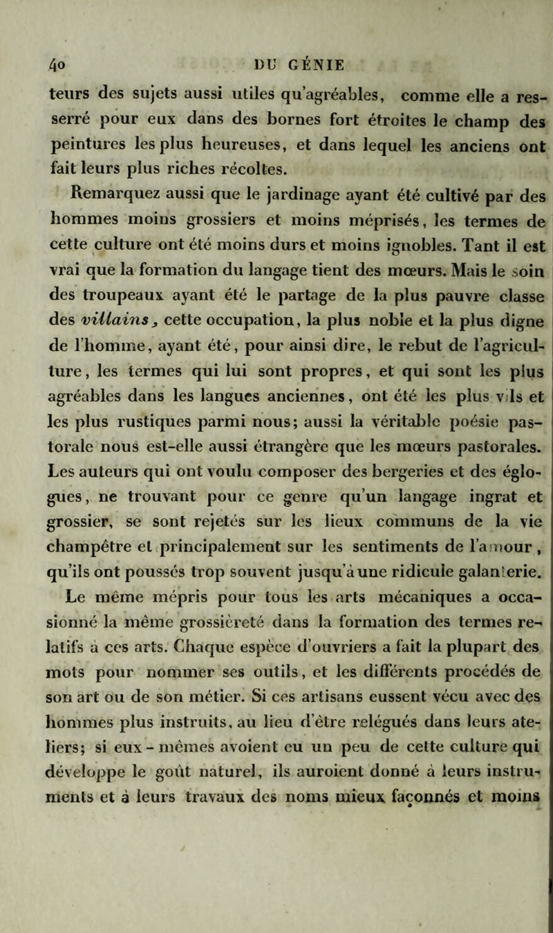 teurs des sujets aussi utiles qu’agréables, comme elle a res¬ serré pour eux dans des bornes fort étroites le champ des peintures les plus heureuses, et dans lequel les anciens ont fait leurs plus riches récoltes. Remarquez aussi que le jardinage ayant été cultivé par des hommes moins grossiers et moins méprisés, les termes de cette culture ont été moins durs et moins ignobles. Tant il est vrai que la formation du langage tient des mœurs. Mais le soin des troupeaux ayant été le partage de la plus pauvre classe des villains j cette occupation, la plus noble et la plus digne de l’homme, ayant été, pour ainsi dire, le rebut de l’agricul¬ ture , les termes qui lui sont propres, et qui sont les plus agréables dans les langues anciennes, ont été les plus v is et les plus rustiques parmi nous; aussi la véritable poésie pas¬ torale nous est-elle aussi étrangère que les mœurs pastorales. Les auteurs qui ont voulu composer des bergeries et des égîo- gues, ne trouvant pour ce genre qu’un langage ingrat et grossier, se sont rejetés sur les lieux communs de la vie champêtre et principalement sur les sentiments de l'amour, qu’ils ont poussés trop souvent jusqu’à une ridicule galan'erie. Le même mépris pour tous les arts mécaniques a occa¬ sionné la même grossièreté dans la formation des termes re¬ latifs a ces arts. Chaque espèce d’ouvriers a fait la plupart des mots pour nommer ses outils, et les différents procédés de son art ou de son métier. Si ces artisans eussent vécu avec des hommes plus instruits, au lieu d’être relégués dans leurs ate¬ liers; si eux-mêmes avoient eu un peu de cette culture qui développe le goût naturel, ils auroient donné à leurs instru¬ ments et à leurs travaux des noms mieux façonnés et moins