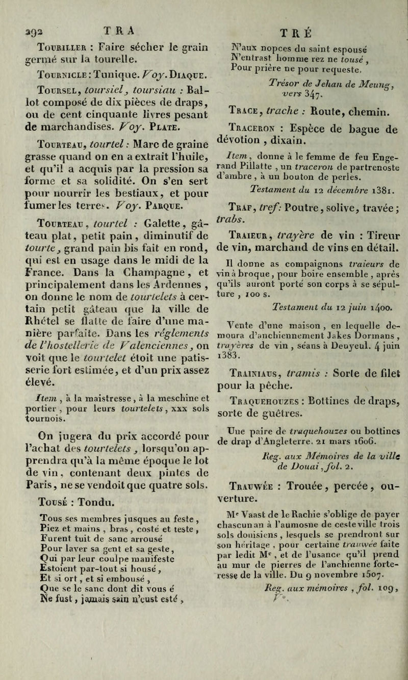 Touriller : Faire sécher le grain germé sur la tourelle. Tourïvicle : Tunique. Voy. Diaque. Toursel, toursielj toursiau : Bal¬ lot composé de dix pièces de draps, ou de cent cinquante livres pesant de marchandises. Voy. Plate. Tourteau, tourtel : Marc de graine grasse quand on en a extrait l’huile, et qu’il a acquis par la pression sa forme et sa solidité. On s’en sert pour nourrir les bestiaux, et pour fumeries terres. Voy. Parque. Tourteau , tourtel : Galette, gâ¬ teau plat, petit pain, diminutif de tourte , grand pain bis fait en rond, qui est en usage dans le midi de la France. Dans la Champagne, et principalement dans les Ardennes , on donne le nom de tourlelets à cer¬ tain petit gâteau que la ville de Rhétel se flatte de faire d’une ma¬ nière parfaite. Dans les réglements de l’hostellerie de Valenciennes, on voit que le tourtelet éloit une pâtis¬ serie fort estimée, et d’un prix assez élevé. Item , à la maistresse , à la meschinc et portier , pour leurs tourtelels, xxx sols tournois. On jugera du prix accordé pour l’achat des tourtelels lorsqu’on ap¬ prendra qu’à la même époque le lot devin, contenant deux pintes de Paris, ne se vendoitque quatre sols. Tousé : Tondu. Tous ses membres jusques au feste, Piez et mains , bras, costé et teste , Furent tuit de sanc arrousé Pour laver sa gent et sa geste, Qui parleur coulpe manifeste Estaient par-tout si housé , Et si ort, et si embousé , Que se le sanc dont dit vous é Ne fust, jamais sain n’cust esté , W’aux nopces du saint espousé N’entrast homme rez ne tousé , Pour prière ne pour requeste. Trésor de Jehan de Meung, vers 347. Trace, trache : Roule, chemin. Traceron : Espèce de bague de dévotion , dixain. Item , donne à le femme de feu Enge- rand Pillatte , un traceron de partrenoste d’ambre , à un bouton de perles. Testament du 12 décembre i38i. Tuaf, tref : Poutre, solive, travée ; trabs. Traieur, trayére de vin : Tireur de vin, marchand de vins en détail. Il donne as compaignons traieurs de vin à broque , pour boire ensemble , après qu’ils auront porté son corps à se sépul¬ ture , 100 s. Testament du 12 juin 1400. Vente d’une maison, en lequelle de- moura d’anchiennement J aies Dormans , trayères de vin , séans à Deuyeul. 4 juin i383. Traikiaus, tramis : Sorle de filet pour la pêche. Traquehouzes : Bottines de draps, sorte de guêtres. Une paire de traquehouzes ou bottines de drap d’Angleterre. 21 mars 160G. Reg . aux Mémoires de la ville de Douai, fol. 2. Trauwée : Trouée , percée , ou¬ verture. M' Vaast de leRachie s’oblige de payer chascunan à l’aumosne de ceste ville trois sols douisiens , lesquels se prendront sur son héritage . pour certaine trauwée faite par ledit Mc , et de l’usance qu’il prend au mur de pierres de l’anehienne forte¬ resse de la ville. Du 9 novembre i5oy. Reg. aux mémoires , fol. 109, V°.