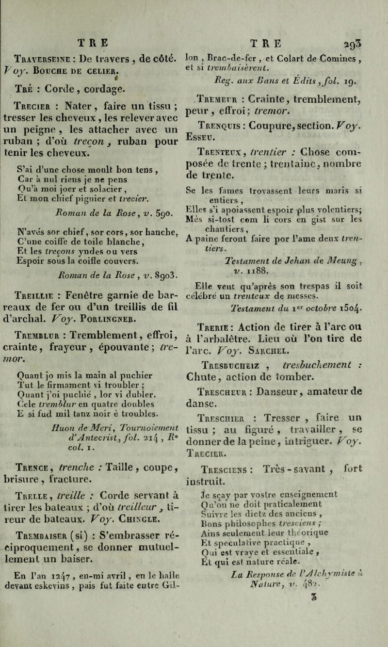 Traverseine : De travers , de côté. Voy. Bouche de celier. Tré : Corde, cordage. Trecier : Nater, faire un tissu ; tresser les cheveux, les relever avec un peigne , les attacher avec un ruban ; d’où trecon, ruban pour tenir les cheveux. S’ai d’une chose moult bon tens , Car à nul riens je ne pens Qu’à moi joer et solacier , Et mon chief pignier et trecier. Roman de la Rose, v. 590. N’avcs sor chief, sor cors, sor hanche, Chine coiffe de toile blanche, Et les treçons yndes ou vers Espoir sous la c.oifîe couvcrs. Roman de la Rose , v. S903. Treileie : Fenêtre garnie de bar¬ reaux de fer ou d’un treillis de fil d’archal. Voy. Porlingner. Tremblur : Tremblement, effroi, crainte, frayeur, épouvante; tre- mor. Quant jo mis la main al pucliier Tut le firmament vi troubler ; Quant j’oi pucliié , lor vi dubler. Cele tremblur en quatre doubles E si fud mil tanz noir è troubles. Huon de Mcri, Tournoiement d'Antecrist, fol. 214, col. 1. Trence, trenche / Taille, coupe, brisure, fracture. Treele , treille : Corde servant à tirer les bateaux ; d’où treilleur } ti¬ reur de bateaux. Voy. Chincle. Trembaiser (si) : S’embrasser ré¬ ciproquement , se donner mutuel¬ lement un baiser. En l’an 1247 , en-mi avril, en le halle devant eskeyins , pais fut faite entre Gril- Ion , Brac-de-fcr , et Colart de Comines , et si trembaisèrent. Reg. aux Bans et Édits ,Jol. 19. Tremet r : Crainle, tremblement, peur, effroi; tremor. Trenquis : Coupure, section. Voy. Esseu. Trenteux, trentier : Chose com¬ posée de trente ; trentaine, nombre de trente. Se les famés trovassent leurs maris si entiers , Elles s’i apoiassent espoir plus volontiers; Mes si-tosl com li cors en gist sur les chantiers, A paine feront faire por l’ame deux tren¬ tier s. Testament de Jehan de Meung , v. 1188. Elle veut qu’après son trespas il soit célébré un trenteux de messes. Testament du 1er octobre i5o4- Trerie: Action de tirer à l’arc ou à l’arbalètre. Lieu où l’on tire de l’arc. Voy. Sarchel. TRESBticimz , tresbuchement : Chute, action de tomber. Trescheur : Danseur, amateur de danse. Treschier : Tresser , faire un tissu ; au figuré , travailler, se donner de la peine, intriguer. Voy. Trecier. Tresciens : Très - savant , fort instruit. Je scay par vostre enseignement Qu’on ne doit praticalement Suivre les dietz des anciens , Bons philosophes tresciens ; Ains seulement leur théorique Et spéculative practique , Qui est vraye et essentiale , Et qui est nature réale. La Respnnse de Ustichvmiste a jyature, r. 482. S