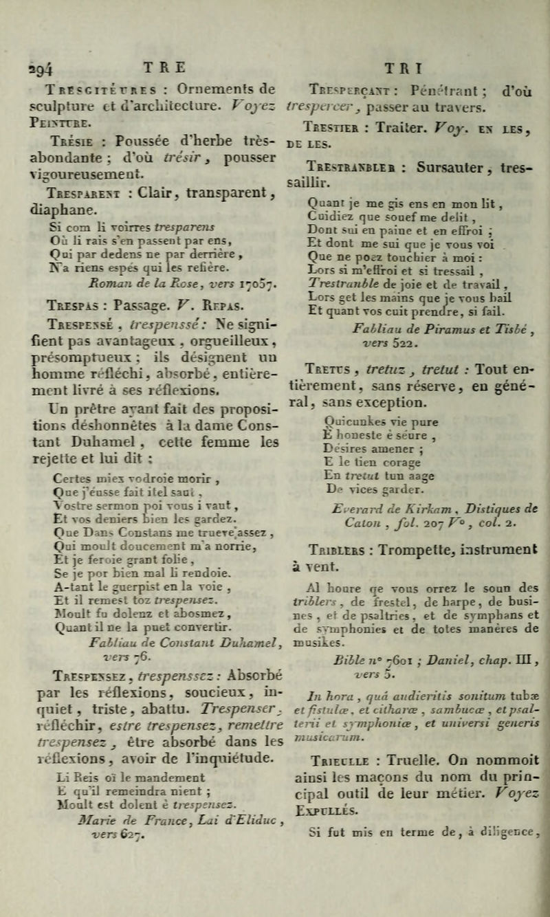 T REsgitérnes : Ornements de sculpture et d'architecture. P oyez Peixitre. Trésie : Poussée d’herbe très- abondante ; d’où trésir, pousser vigoureusement. Tbesparexi : Clair, transparent, diaphane. Si com li voirres tresparens Où li rais s’en passent par ens, Qui par dedens ne par derrière , N’a riens espës qui les refière. Roman de la R.ose, vers 17007. Trxspas : Passage. V. Repas. Trespexsé , trespenssé: Ne signi¬ fient pas avantageux , orgueilleux, présomptueux ; ils désignent uu homme réfléchi, absorbé, entière¬ ment livré à ses réflexions. Un prêtre ayant fait des proposi¬ tions déshonnêtes à la dame Cons¬ tant Duhamel, cette femme les rejette et lui dit : Certes inies vodroie morir , Que j’eusse fait itel saul , Vostre sermon poi tous i vaut, Et vos deniers bien les gardez. Que Dans Constans me truere^assez , Qui moult doucement m a norrie, Et je feroie grant folie , Se je por bien mal li rendoie. A-tant le guerpist en la voie , Et il remest toz trespensez. Moult fu dolenz et abosmez, Quant il ne la puet convertir. Fabliau de Constant Duhamel, vers 76. Trespexsez , trespenssez : Absorbé par les réflexions, soucieux, in¬ quiet, triste, abattu. Trespenser, réfléchir, eslre trespensez, remettre trespensez , être absorbé dans les réflexions, avoir de l’inquiétude. Li Reis oï le mandement E qu’il remeindra nient ; Moult est dolent è trespensez. Marie de France, Lai d'Eliduc , vers 627. Tbesperçaxt : Pénétrant ; d’où trespercer, passer au trav ers. Trestier : Traiter. Voy. ex les, de LES. Trestrakbleb : Sursauter, tres¬ saillir. Quant je me gis ens en mon lit, Cuidiez que souef me délit , Dont sui en paine et en effroi ; Et dont me sui que je vous voi Que ne poez touebier à moi : Lors si m’eflroi et si tressail , Trestrunble de joie et de travail, Lors get les mains que je vous bail Et quant vos cuit prendre, si fail. Fabliau de Piramus et Tisbè , vers 522. Tbetes , tretuz , tretut : Tout en¬ tièrement, sans réserve, en géné¬ ral, sans exception. Quicunkes vie pure E honeste é séure , Desires amener ; E le tien corage En tretut tun aage De vices garder. Everard de Kirkam . Distiques de Caton , fol. 207 F° , col. 2. Triblers : Trompette, instrument à vent. Al houre qe vous orrez le soun des triblers , de frestel, de harpe, de busi- nes , et de psaltries, et de sympbans et de svmphonies et de totes manères de musikes. Bible n° 7601 ; Daniel, chap. EU, vers 5. In hora , qud audieritis sonitum tubæ et fistulœ. et cillwrœ , sambucœ , et psal- terii et symphonice, et uni vers i genens musicarum. Trieclle : Truelle. On nommoit ainsi les maçons du nom du prin¬ cipal outil de leur métier. Voyez Expcllés. Si fut mis en terme de, à diligence.