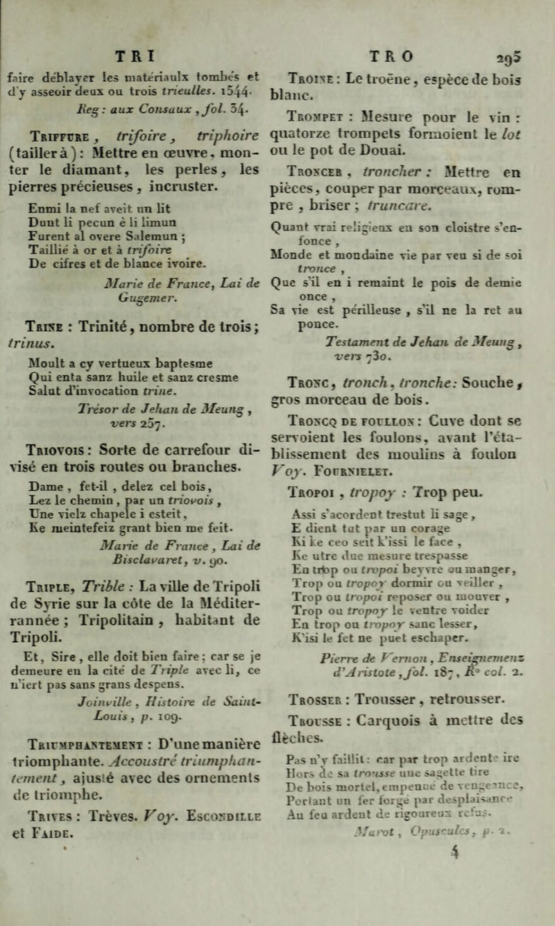 TRI faire déblayer les matériaulx tombés et d y asseoir deux ou trois tneulles. 15-44• lie g : aux Coïts aux ,fol. 34- Triffcre , trifoire, triphoire (taillerà): Mettre en œuvre, mon¬ ter le diamant, les perles, les pierres précieuses, incruster. Enmi la nef aveit un lit Dunt li pecun è li limun Furent al overe Salemun ; Taillié à or et à trifoire De cifres et de blance ivoire. Marie de France, Lai de Gugemer. Trise : Trinité, nombre de trois; trinus. Moult a cy vertueux baptesme Qui enta sanz huile et sanz cresme Salut d’invocation trine. Trésor de Jehan de 3/eung , vers 25j. Triovois: Sorte de carrefour di¬ visé en trois routes ou branches. Dame , fet-il , delez cel bois, Lez le chemin , par un triovois , Une vielz chapelc i esteit, Ke meintefeiz grant bien me feit. Marie de France , Lai de Bisclavaret, v. 90. Triple, Trible : La ville de Tripoli de Syrie sur la côte de la Méditer- rannée ; Tripolitain , habitant de Tripoli. Et, Sire , elle doit bien faire; car se je demeure en la cité de Triple avec li, ce n’iert pas sans grans despens. Joinville , Histoire de Saint- Louis , p. 109. Triemphastbment : D’une manière triomphante. Accoustré triumphan- tement, ajusté avec des ornements de triomphe. Trives : Trêves. Voy. Escosdille et Faide. T R O 2^5 Trojxe : Le troène, espèce de bois blanc. Trompet : Mesure pour le vin : quatorze trompets formoient le lot ou le pot de Douai. Trokcer , troncher : Mettre en pièces, couper par morceaux, rom¬ pre , briser ; Iruncare. Quant vrai religieux en son cloistre s’en¬ fonce , Monde et mondaine vie par veu si de soi t ronce , Que s’il en i remaint le pois de demie once , Sa vie est périlleuse , s’il ne la ret au ponce. Testament de Jehan de 3/eung, vers r3o. Trosc, tronch, tronche: Souche, gros morceau de bois. Troxcq de foellos : Cuve dont se servoient les foulons, avant l’éta¬ blissement des moulins à foulon Voy. Fofrmelet. Tropoi , tropoy : Trop peu. Assi s’acordent trestut li sage, E dient tut par un corage Ei Le ceo seit L’issi le face , Ke utre due mesure trespasse En tilop ou trvpoi beyvre ou manger. Trop ou tropoy dormir ou veiller , Trop ou tropoi reposer ou mouver , Trop ou tropoy le ventre voider En trop ou tropoy sanc lesser, K’isi le fet ne puet eschaper. Pierre de Vernon , Enseignement d’Aristote , fol. 187, K° col. 2. Trosser : Trousser, retrousser. Trovsse : Carquois à mettre des flèches. Pas n’v faillit: car par trop ardent ' ire Hors de sa trousse une sagette tire De bois mortel, empenne de vengeance. Portant un 1er torge par desplaisance Au feu ardent de rigoureux refus. Marot, Opuscules, p. 2.