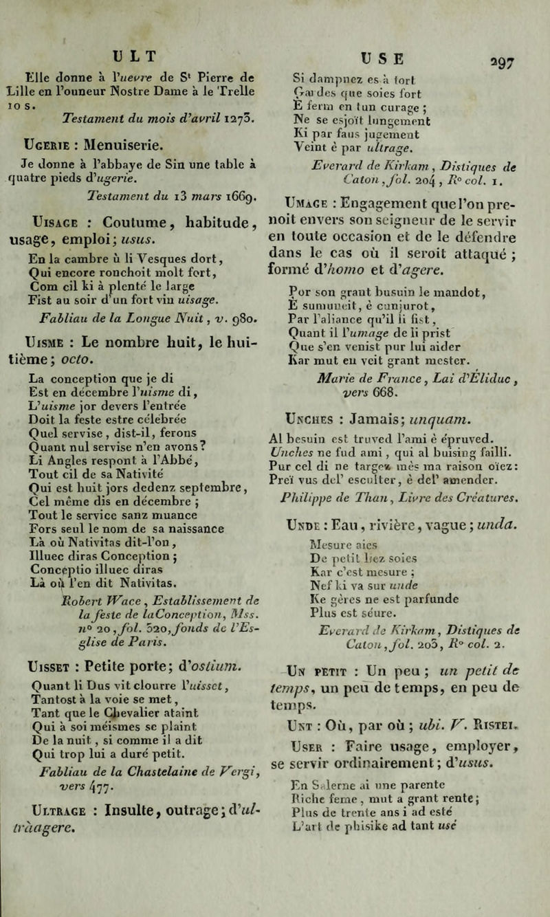 U L T Elle donne à Vuevre de S1 Pierre de Lille en l’ouneur Nostre Dame à le Trelle 10 s. Testament du mois d’avril t'i’j'ô. Ugerie : Menuiserie. Je donne à l’abbaye de Sin une table à quatre pieds (Pugerie. Testament du i3 mars 1669. Uisage : Coutume, habitude, usage, emploi; usus. En la cambre ù li Vesques dort, Qui encore ronchoit molt fort, Com cil ki à plenté le large Fist au soir d’un fort vin uisage. Fabliau de la Longue Nuit, v. 980. Uisme : Le nombre huit, le hui¬ tième; octo. La conception que je di Est en décembre Ynisme di, L'uisme jor devers l’entre'e Doit la feste estre célébrée Quel servise , dist-il, ferons Quant nul servise n’en avons? Li Angles respont à l’Abbé, Tout cil de sa Nativité Qui est liuit jors dedenz septembre, Cel même dis en décembre ; Tout le service sanz muance Fors seul le nom de sa naissance Là où Nativitas dit-l’on , Illuec diras Conception ; Conccptio illuec diras Là oi) l’en dit Nativitas. Robert Wace , Establissement de la Jeste de laConception, Mss. 74° 20 ,fol. 010, fonds de l’Es- glise de Paris. Uisset : Petite porte; d'ostium. Quant li Dus vitclourre Y uisset, Tantost à la voie se met, Tant que le Chevalier ataint Qui à soi méismes se plaint De la nuit, si comme il a dit Qui trop lui a duré petit. Fabliau de la Chastelaine de Vergi, vers 477. Uetrage : Insulte, outrage;dW- ivàagere. USE Si dampnez es à fort Gardes que soies fort È ferrn en tun curage ; Ne se esjoït lungement Ki par faus jugement Yeint è par ullrage. Everard de Iîirham , Distiques de Caton , fol. 204, R° col. 1. Umage : Engagement quel’on pre- noit envers son seigneur de le servir en toute occasion et de le défendre dans le cas où il seroit attaqué ; formé d’homo et à'agere. Por son graut busuin le mandot, E sumuueit, è cunjurot, Par l’aliance qu’il li fist. Quant il ['umage de li prist Que s’en venist pur lui aider Kar mut eu veit grant mester. Marie de France , Lai d'Eliduc , vers 668. Unches : Jamais; unquam. Al besuin est truved l’ami è épruved. Unches ne fud ami , qui al buisiug failli. Pur cel di ne targest mes ma raison oïez: Prcï vus del’ esculter, è dcl’ amender. Philippe de Than, Livre des Créatures. Unde : Eau, rivière, vague ; unda. Mesure aies De pctiL liez soies Kar c’est mesure ; Nef ki va sur unde Ke gères ne est parfunde Plus est séure. Everard de Kirkam , Distiques de Caton, fol. 2o5, R° col. 2. Usr petit : Un peu ; un petit de temps, un peu de temps, en peu de temps. Unt : Où, par où ; ubi. V. Ristei„ User : Faire usage, employer, se servir ordinairement; à'usus. En Salerne ai une parente Riche feme, mut a grant rente; Plus de trente ans i ad esté L’art de phisike ad tant usé