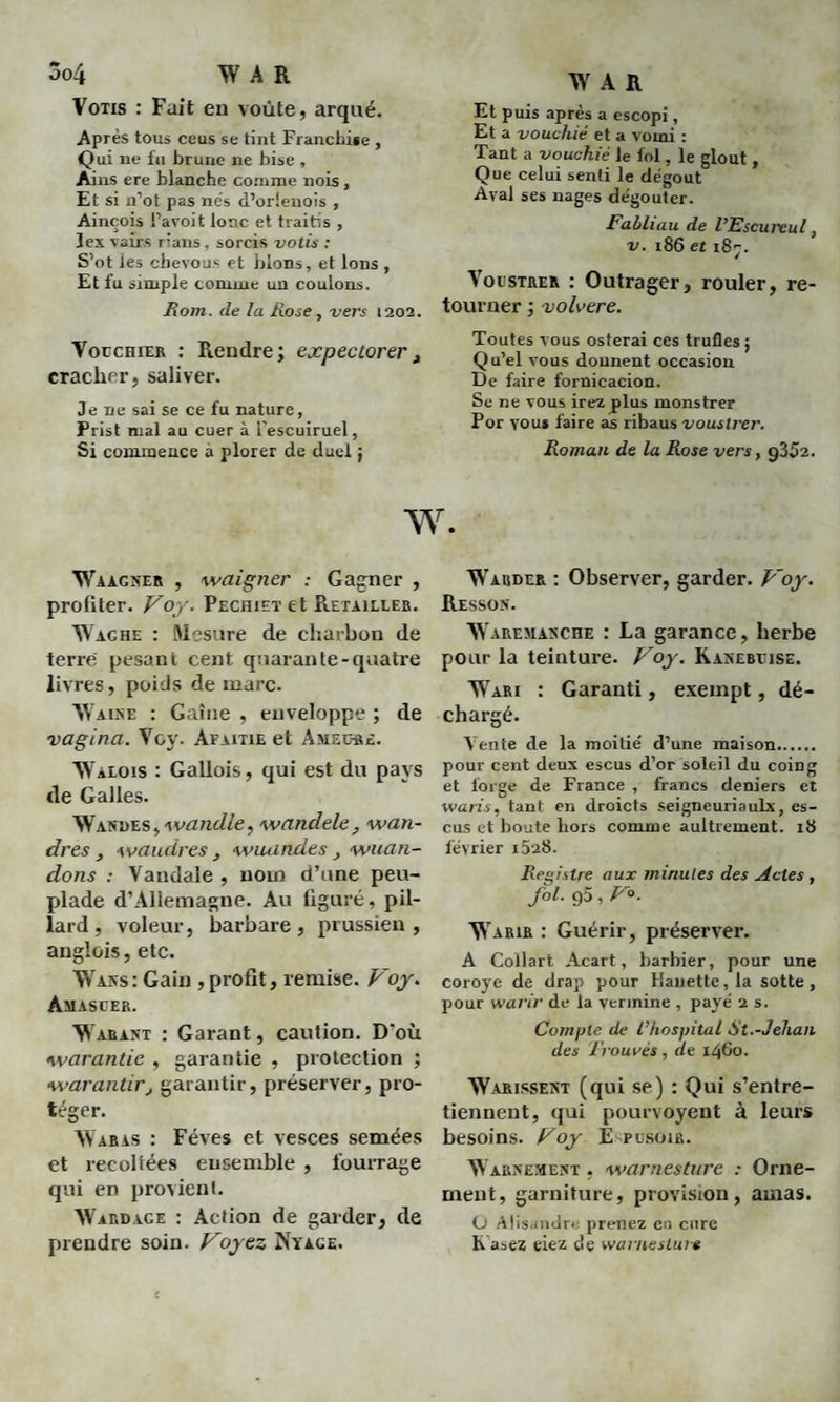 3o4 AV A R Vous : Fait en voûte, arqué. Après tous ceus se tint Franchise , Qui ne fu brune ne bise , Ains ere blanche comme nois , Et si n’ot pas nés d’orlenois , Ainçois l’avoit lonc et traitis , Jex vairs rîans, sorcis votis : S’ot les cbevous et bions, et Ions , Et fu simple comme un coulons. Rom. de la Rose , vers 1202. Vouchier : Fie 11 dre ; expectorer , cracher, saliver. Je ne sai se ce fu nature, Prist mal au cuer à l'escuiruel. Si commence à plorer de duel j W A R Et puis après a escopi, Et a vouchié et a vomi : Tant a vouchié le fol, le glout , Que celui senti le dégoût Aval ses nages dégoûter. Fabliau de l’Escureul, v. 186 et 187. VocsTRER : Outrager, rouler, re¬ tourner ; volvere. Toutes vous osterai ces trufles 5 Qu’el vous donnent occasion De faire fornicacion. Se ne vous irez plus monstrer Por youi faire as ribaus vouslrer. Roman de la Rose vers, g352. W. Waàgner , waigner : Gagner , profiter. Voy. Pechieï et Retailler. Wache : Mesure de charbon de terre pesant cent quarante-quatre livres, poids de marc. AYaine : Gaine , enveloppe ; de vagina. Voy. Afaitie et Ameore. YValois : Gallois, qui est du pays de Galles. Wasdes, wandle, wandele, wan- dres, waudres , wiuindes, wuan- dons : Vandale , nom d’une peu¬ plade d’Allemagne. Au figuré, pil¬ lard, voleur, barbare, prussien, anglais, etc. AVans: Gain , profit, remise. Voy. Amastjer. AVarant : Garant, caution. D'où garantie , garantie , protection ; •warantirj garantir, préserver, pro¬ téger. AVaras : Fèves et vesces semées et recollées ensemble , fourrage qui en provient. AVardage : Action de garder, de prendre soin. Voyez Nyage. AVauder : Observer, garder. Voy. Resson. AAaremanche : La garance, herbe pour la teinture. Voy. Kanebtjise. AVari : Garanti, exempt, dé¬ chargé. A7en te de la moitié d’une maison. pour cent deux escus d’or soleil du coing et forge de France , francs deniers et waris, tant en droicts seigneuriaulx, es¬ cus et boute hors comme aultrement. 18 février i5'a8. Registre aux minutes des Actes , fol. 95 , V«. AVauir : Guérir, préserver. A Collart Acart, barbier, pour une coroye de drap pour Hauette, la sotte, pour warir de la vermine , payé 2 s. Compte de l’hospital St.-Jehan des Trouvés, ae 1460. AV crissent (qui se) : Qui s’entre¬ tiennent, qui pourvoyent à leurs besoins. Voy Ep usons. AV armement . warnesturc : Orne¬ ment, garniture, provision, amas. O Alisandr*- prenez en cure h asez eiez de warneslure