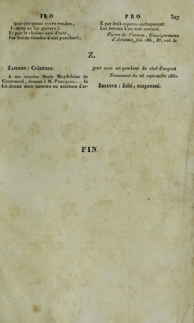 Ipur çco quant yvern vendra , î ; strop ne lur grèvera ; Et pur la chaiine ausi d’esté , Par freide viandes k’unt purchace', Zaseron : Ceinture. A ma cousine Marie Magdelaine de Couronnel , femme à M. Poucques.Je lui donne mon zaseron ou ceinture d’ar- P R O 3o7 E par freit especes eschaperunt Les fervurs k en esté serrunt. Pierre de ernon , Enseignemenz d’Aristote, fol. 186 , Ra, col. a. gent avec un pendant de clef d’argent Testament du 26 septembre 1662. Zelleux : Zélé, empressé. FIN.
