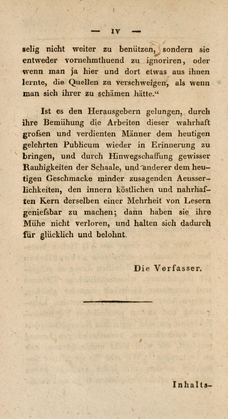 t — IV — selig nicht weiter zu benützen, sondern sie entweder vornehmthuend zu ignoriren, oder wenn man ja hier und dort etwas aus ihnen lernte, die Quellen zu verschweigen, als wenn man sich ihrer zu schämen hätte.“ Ist es den Herausgebern gelungen, durch ihre Bemühung die Arbeiten dieser wahrhaft grofsen und verdienten Männer dem heutigen gelehrten Publicum wieder in Erinnerung zu ^ bringen, und durch Hinwegschaffung gewisser Rauhigkeiten der Schaale, und anderer dem heu¬ tigen Geschmacke minder zusagenden Aeusser- lichkeiten, den innern köstlichen und nahrhaf¬ ten Kern derselben einer Mehrheit von Lesern geniefsbar zu machen; dann haben sie ihre Mühe nicht verloren, und halten sich dadurch für glücklich und belohnt. 1 Die Verfasser, / Inhalts-