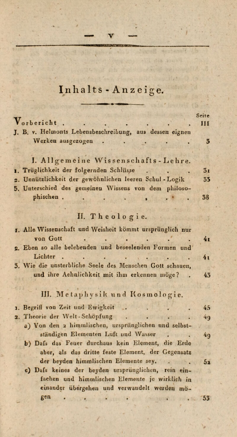 Inhalts - Anzeige. V orbericht ....... III J. B. V. Helmonts Lebensbeschreibung, aus dessen eignen Werken aus»ezogen O F» I. Allg emeine \Yis senscliafls - Lehre. 1. Trüglicbkeit der folgernden Schlüsse . . . 3i S. Unnützlichkeit der gewöhnlichen leeren Schul-Logik 55 5. Unterschied des gemeineu Wissens von dem philoso¬ phischen . . . . , . • . 38 II. Theologie. 1. Alle Wissenschaft und Weisheit kömmt ursprünglich nur von Gott . . , . . 4i ß. Eben so alle belebenden und beseelenden Formen und' Lichter . . . . . . . 4i 3, Wie die unsterbliche Seele des Menschen Gott schauen, und ihre Aehnlichkeit mit ihm erkennen möge? . 45 III. Meta}jlrysik und Kosmologie. 1. Begriff von Zeit und Ewigkeit . . . .45 a. 'l'heorie der Welt - Schöpfung . . . . 4^ a) Von den a himmlischen, ursprünglichen und selbst¬ ständigen Elementen Luft und Wasser . . 49 b) Dafs das Feuer durchaus kein Element, die Erde aber, als das dritte feste Element, der Gegensatz der beyden himmlischen Elemente sey. . . 5^ c) Dafs keines der beyden ursprünglichen, rein ein¬ fachen und himmlischen Elemente je wirklich in einander übergehen und verwandelt werden mÖ- ficn . . . . . . 53