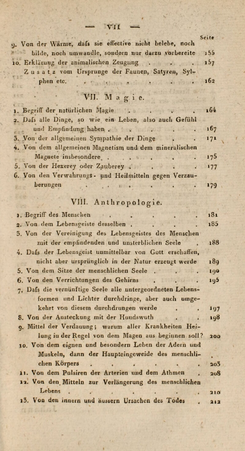 Ol Seite y. Von der Wärme, daf» sie effective nicht helehe, noch ■■ bilile, noch umwandle, sondern nur darzu vorhereite i55 lo. Erklärung der animalischen Zeugung . . . 167 Zusatz vom Ursprünge der Faunen, Satyren, Syl¬ phen etc. . . . . . .162 \ VII. Magie. % j. Begriff der natürliclien Magie . . , , i64 а. Dafs alle Dinge, so wie ein Leben, also auch Gefühl ^ und Enijjfindung haben . , . . ,167 5. „Von der allgemeinen Syrnpatliio der Dinge . . 17t 4. Von dem allgemeinen Magnetisnr und dem mineralischen Magnete insbesondere^ ... , . . 175 5. Von der Hexerey oder Zauberey . , . ••77 б. Von den VerwahrungS- und Heilmitteln gegen Verzau¬ 1 Vlll. Anthropologie. J. Begriff des Menschen ..... 181 . Von dem Lebensgeiste desselben .... l85 . Von der Vereinigung des Lebensgeistes des Menschen mit der empfindenden und unsterblichen Seele . 188 4. Dafs der Lebensgeist unmittelbar von Gott erschaffen, nicht aber ursprünglich in der Natur erzeugt werde 189 5. Von dem Sitze der menschlichen Seele . . .190 6. Von den Verrichtungen des Gehirns . . . lyh 7. Dafs die vernünftige Seele alle untergeordneten Lebens¬ formen und Lichter durchdringe, aber auch umge¬ kehrt von diesem durchdrungen werde . .197 8. Von der Ansteckung mit der Hundswuth . . 198 9. Mittel der Verdauung; warum aller Krankheiten Hei¬ lung iii der Regel von dem Magen aus beginnen soll? 300 10. Von dem eignen und besondern Leben der Adern und Muskeln, dann der Haupteingeweide des menschli¬ chen Körpers ...... 2o5 11. Von dem Pulsiren der Arterien und dem Athmen . 208 itl Von den Mitteln zur Verlängerung des menschlichen Lehens . . . . . , aio l3. Von den innern und äustern Ursachen des Todes . 212