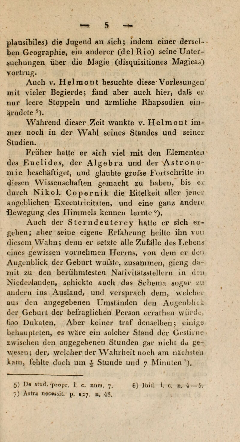 plausibiles) die Jugend an sich; indem einer dersel¬ ben Geographie, eia anderer (delRio) seine Unter¬ suchungen über die Magie Cüisquisitiones Magicas) vortrug. Auch V. Helraont besuchte diese Vorlesungen mit vieler Begierde; fand aber auch hier, dafs er nur leere Stoppeln und ärmliche Rhapsodien ein- ärndete Während dieser Zeit wankte v. Helmont im¬ mer noch in der Wahl seines Standes und seiner Studien. Früher halte er sich viel mit den Elementen des Euclides, der Algebra und der Astrono¬ mie beschäftiget, und glaubte grofse Fortschrille in diesen Wissenschaften gemacht zu haben, bis er durch Nikol. Copernik die Eitelkeit aller jener angeblichen Excentricitälen, und eine ganz andere Bewegung des Himmels kennen lernte *’). Auch der Sterndeuterey hatte er sich er¬ geben; aber seine eigene Erfahrung heilte ihn von diesem Wahn; denn er setzte alle Zufälle des Lebens eines gewissen vornehmen Herrns, von dein er den Augenblick der Geburt wufsfe, zusammen, gieng da¬ mit zu den berühmtesten Nativitälsstellern in th’ii Niedei4aiiden, schickte auch das Schema sogar zu andern ins Ausland, und versprach dem, welcher aus den angegebenen Umständen den Augenblick der Geburt der befraglichen Person erralhen würde, (ioo Dukaten. Aber keiner traf denselben; eiiiige behaupteten, es wäre ein solcher Stand der Gestirne zwisclien den angegebenen Stunden gar nicht da ge¬ wesen; der, welcher der Wahrheit noch am nächsten kam, fehlte doch um ^ Stunde und 7 Minuten 5) De slud.-propr. 1. c, num. 7. 6) Ibid. 1. c. 11. 4 — [>, 7) Astra ncce»sit. p. 127. n. 48.