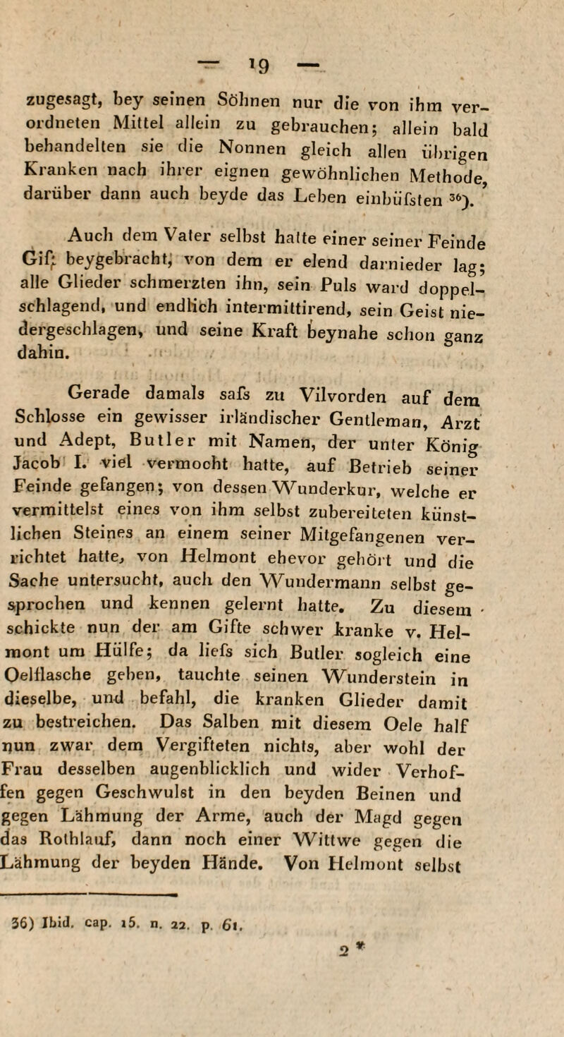 zugesagt, bey seinen Söhnen nur die von ihm ver- ordneten Mittel allein zu gebrauchen; allein bald behandelten sie die Nonnen gleich allen übrigen Kranken nach ihrer eignen gewöhnlichen Methode, darüber dann auch beyde das Leben einbüfsten * Auch dem Vater selbst hatte einer seiner Feinde Gif; beygebracht, von dem er elend darnieder lag; alle Glieder schmerzten ihn, sein Puls ward doppel¬ schlagend, und endKch intermittirend, sein Geist nie¬ dergeschlagen, und seine Kraft beynahe schon ganz dahin. Gerade damals safs zu Vilvorden auf dem Schlosse ein gewisser irländischer Gentleman, Arzt und Adept, Butler mit Namen, der unter König Jacob I. viel vermocht hatte, auf Betrieb seiner Feinde gefangen; von dessen Wunderkur, welche er vermittelst eines von ihm selbst zubereiteten künst¬ lichen Steines an einem seiner Mitgefangenen ver¬ richtet hatte, von Helmont ehevor gehört und die Sache untersucht, auch den Wundermann selbst ge¬ sprochen und kennen gelernt hatte. Zu diesem • schickte nun der am Gifte schwer kranke v. Hel- niont um Hülfe; da liefs sich Butler sogleich eine Oelflasche geben, tauchte seinen Wunderstein in dieselbe, und befahl, die kranken Glieder damit zu bestreichen. Das Salben mit diesem Oele half pun zwar dem Vergifteten nichts, aber wohl der Frau desselben augenblicklich und wider Verhof- fen gegen Geschwulst in den beyden Beinen und gegen Lähmung der Arme, auch der Magd gegen das Rolhlauf, dann noch einer Wittwe gegen die Lähmung der beyden Hände. Von Helmont selbst » 36) Ibid. cap. i5. n. 22. p. 6l, 2