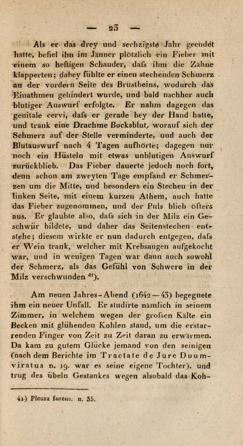 Als er das drey und sechzigste Jahi’ gecndot hafte, befiel ihn im Jännei’ plötzlich ein Fiebei- mit einem so heftigen Schauder, dafs ihm die Zähne klapperten; dahey fühlte er einen stechenden Schmerz an der vordem Seile des Brustbeins, wodurch das Einathmen gehindert wurde, und bald nachher auch blutiger Auswurf erfolgte. Er nahm dagegen das genitale cervi, dafs er gerade bey der Hand hatte, und trank eine Drachme ßoeksblub worauf sich der Schmerz auf der Stelle verminderte, und auch der Blutauswurf nach 4 Tagen aufhörte; dagegen nur noch ein Hüsteln mit etwas unblutigen Auswurf zurückblieb. Das Fieber dauerte jedoch noch fort, denn schon am zweyten Tage empfand er Schmer¬ zen um die Mitte, und besonders ein Siechen in der linken Seile, mit einem kurzen Athem, auch hatte das Fieber zugenommen, und der Puls blieb öfters aus. Er glaubte also, dafs sich in der Milz ein Ge¬ schwür bildete, und daher das Seitenstechen enti- stehe; diesem wirkte er nun dadurch entgegen, dafs er Wein trank, welcher mit Krebsaugen aufgekoclit war, und in wenigen Tagen war dann auch sowohl der Schmerz, als das Gefühl von Schwere in der Milz verschwunden Am neuen Jahres-Abend (i642 — 45) begegnete ihm ein neuer Unfall. Er sludirte nämlich in seinem Zimmer, in welchem wegen der grofsen Kälte ein Becken mit glühenden Kohlen stand, um die erstar¬ renden Finger von Zeit zu Zeit daran zu erwärmen. Da kam zu gutem Glücke jemand von den seinigen fnach dem Berichte im Tractate de Jure D u u m- viratus n. jg. war es seine eigene Tochter), und trug des Übeln Gestankes wegen alsobald das Koh- 4i-) Pleura fureus. n. 55.