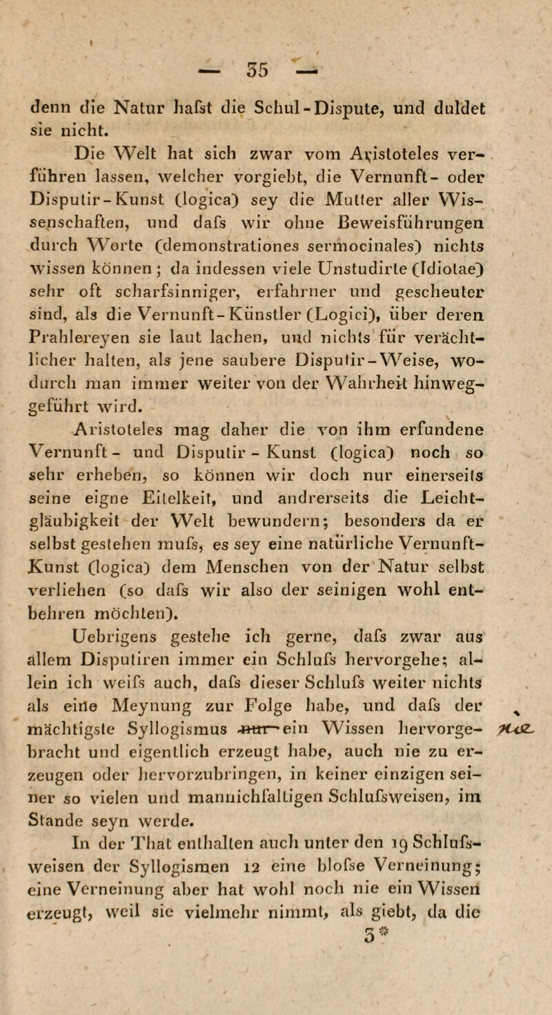 denn die Natur hafst die Schul-Dispute, und duldet sie nicht. Die Welt hat sich zwar vom Av'istoteles ver¬ führen lassen, welcher vorgiebt, die Vernunft- oder Disputir-Kunst (iogica) sey die Mutter aller Wis¬ senschaften, und dafs wir ohne Beweisführungen durch Worte (demonstrationes sermocinales) nichts wissen können; da indessen viele Unstudirte (Idiotae^ sehr oft scharfsinniger, erfahjner und gescheuter sind, als die Vernunft-Künstler (Logici), über deren Prahlere^’en sie laut lachen, und nichts für verächt¬ licher halten, als jene saubere Disputir-Weise, wo¬ durch man immer weiter von der Wahrheit hinweg¬ geführt wird. Aristoteles mag daher die von ihm erfundene Vernunft- und Disputir - Kunst (logica) noch so sehr erheben, so können wir doch nur einerseits seine eigne Eitelkeit, und andrerseits die Leicht¬ gläubigkeit der Welt bewundern; besonders da er selbst gestehen mufs, es sey eine natürliche Vernunft- Kunst (logica) dem Menschen von der Natur selbst verliehen (so dafs wir also der seinigen wohl ent¬ behren möchten). Uebrigens gestehe ich gerne, dafs zwar aus allem Dispuliren immer ein Schlufs hervorgehe; al¬ lein ich weifs auch, dafs dieser Schlufs weiter nichts als eine Meynung zur Folge habe, und dafs der mächtigste Syllogismus 4Hrr-ein Wissen hervorge¬ bracht und eigentlich erzeugt habe, auch nie zu er¬ zeugen oder hervorzubringen, in keiner einzigen sei¬ ner so vielen und mamiichfaltigen Schlufsweisen, im Stande seyn werde. In der That enthalten auch unter den 19 Schlufs¬ weisen der Syllogismen 12 eine blofse Verneinung; eine Verneinung aber hat wohl noch nie ein Wissen erzeugt, weil sie vielmehr nimmt, als giebt, da die % 9USL.