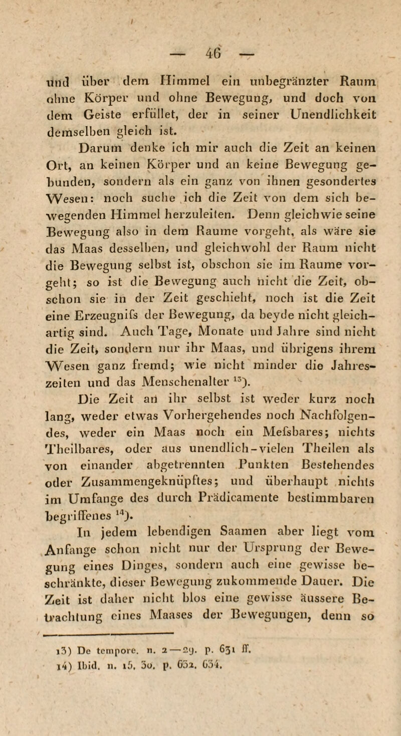 I und über dem Himmel ein unbegränzler Raum ohne Körper und oline Bewegung, und doch von dem Geiste erfüllet, der in seiner Unendlichkeit demselben gleich ist. Darum denke ich mir auch die Zeit an keinen Ort, an keinen Körper und an keine Bewegung ge¬ bunden, sondern als ein ganz von ihnen gesondertes Wesen: noch suche ich die Zeit von dem sich be¬ wegenden Himmel herzuleiten. Denn gleichwie seine Bewegung also in dem Raume vorgeht, als wäre sie das Maas desselben, und gleichwohl der Raum nicht die Bewegung selbst ist, obschon sie im Raume vor¬ gebt; so ist die Bewegung auch nicht die Zeit, ob¬ schon sie in der Zeit geschieht, noch ist die Zeit eine Erzeugnifs der Bewegung, da beyde nicht gleich¬ artig sind. Auch Tage, Monate und Jalire sind nicht die Zeit* sondern nur ihr Maas, und übrigens ihrem Wesen ganz fremd; wie nicht minder die Jahres¬ zeiten und das Menschenalter Die Zeit an ihr selbst ist weder kurz noch lang, weder etwas Vorhergehendes noch Nachfolgen¬ des, weder ein Maas noch ein Mefsbares; nichts Theilbares, oder aus unendlich-vielen TJieilen als von einander abgetrennten Punkten Bestellendes oder Zusammengeknüpftes; und überhaupt nichts im Umfange des durch Prädicamente bestimmbaren begriffenes In jedem lebendigen Saamen aber liegt vom Anfänge schon nicht nur der Ursprung der Bewe¬ gung eines Dinges, sondern auch eine gewisse be¬ schränkte, dieser Bewegung zukominende Dauer. Die Zeit ist daher nicht blos eine gewisse äussere Be- li’achlung eines Maases der Bewegungen, denn so 13) De tempore, n. 2—'Cij. p. 631 IT. 14) Ibitl. 11. if), 5u, p. 052. 034,