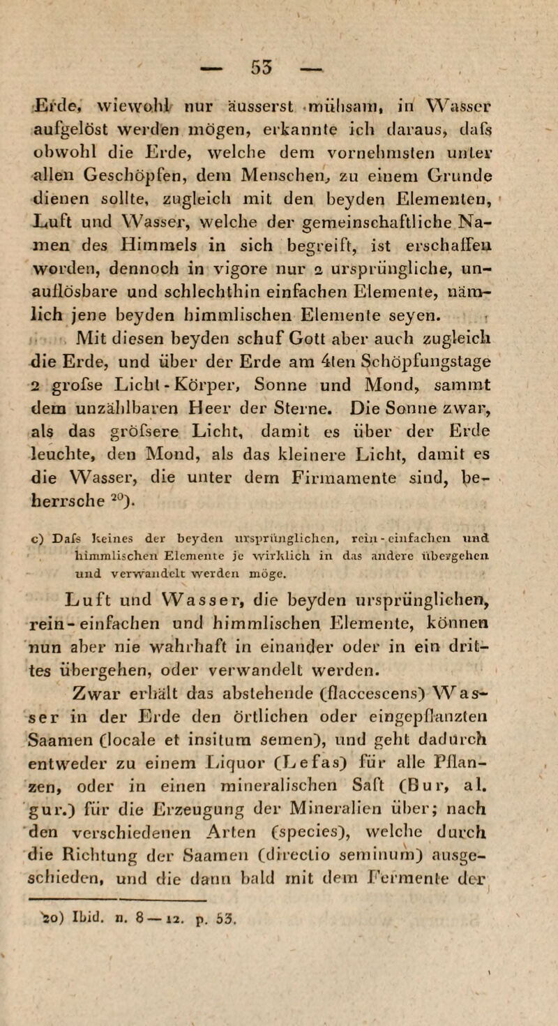 Erde, wiewohl nur äusserst «mülisani, in Wivsser aufgelöst werden mögen, erkannte ich daraus, dafs obwohl die Erde, welche dem vornehmsten unter allen Geschöpfen, dem Menschen^ zu einem Grunde dienen sollte, zugleich mit den beyden Elementen, Luft und Wasser, welche der gemeinschaftliche Na¬ men des Himmels in sich begreift, ist erschalfeu worden, dennoch in vigore nur a ursprüngliche, un¬ auflösbare und schlechthin einfachen Elemente, näm¬ lich jene beyden himmlischen Elemente seyen. Mit diesen beyden schuf Gott aber auch zugleich die Erde, und über der Erde am 4len Schöpfungstage 2 grofse Licht - Körper, Sonne und Mond, sammt dem unzählbaren Heer der Sterne. Die Sonne zwar, als das gröfsere Licht, damit es über der Erde leuchte, den Mond, als das kleinere Licht, damit es die Wasser, die unter dem Firmamente sind, be- heri’sche c) Dafs keines der beyden iivsyriinglichcn, rein - einfadicn und himmlischen Elemente je wirklich in das andere übergehen und verwandelt werden möge. Luft und Wasser, die beyden ursprünglichen, rein-einfachen und himmlischen Elemente, können nun aber nie wahrhaft in einander oder in ein drit¬ tes übergehen, oder verwandelt werden. Zwar erhält das abstehende (flaccescens) VS^as- ser in der Erde den örtlichen oder eingepdanzten Saamen flocale et insitura semen), und geht dadurch entweder zu einem I,iquor fLefas) für alle Pilan- zen, oder in einen mineralischen Saft (Bur, al. gur.) für die Erzeugung der Mineralien über; nach den verschiedenen Alten (species), welche durch die Richtung der Saamen (direclio seminurn) ausge¬ schieden, und die dann bald mit dem Fermente der 'so) Ibid. n, 8 — 12. p. 53.