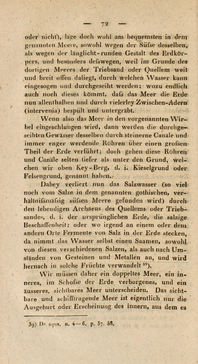 oder iiichn, läge dorli wohl am hec|uemslen in dem geiianiilen iVlcei e, sowohl wegen der Süfse desselben, als wegen clc>r länglicht-runden Gestalt des Erdkör¬ pers, und besonders defswegen, weil im Grunde des dortigen Meeres der Triebsand oder Quellern weit und breit olFen daliegt, durch welchen Wasser kann eingesogen und clurchgeseiht werden; wozu endlich auch noch dieses kömmt, dafs das Meer die Erde nun allenthalben und durch vielerley Zwischen-Adern (inlervenia) hesj^ült und untergräbt. Wenn also das Meer in den vorgenannten Wir¬ bel eingeschlungen wird, dann werden die durchge¬ seihten Gewässer desselben durch steinerne Canäle und irnraer enger werdende Köhren über einen grofsen Theil der Erde verfühi t; doch gehen diese Röhren und Canäle selten tiefer als unter den Grund, wel¬ chen wir oben Key - Berg, d. i. Kieselgrund oder Felsengrund, genannt haben. Dabey verliert nun das Salzwasser (so viel noch vom Salze, in dem genannten gothischen, ver- hältnifsniäfsig süfsen Meere gefunden wird) durch de)] lebendigen Archaeus des Quellems oder Trieb¬ sandes, d. i. der ursprünglichen Erde, die salzige Beschalfenlieit; oder wo irgend an einem oder dem andern Oi le Fermente von Salz in der Eide stecken, da nimmt das Wasser selbst einen Saamen, sowohl von diesen veischiedenen Salzen, als auch nach Um¬ ständen von Gesteinen und Metallen an, und wird hernach in solche Flüchte verwandelte^). Wir müssen daher ein doppeltes Meer, ein in- nei-es, im Schofse der Erde verborgenes, und ein äusseres, sichlliaies Meer unterscheiden. Das sicht¬ bare und schiffliagende Meer ist eigentlich nur die Ausgeburt oder Erscheinung des innern, aus dem es