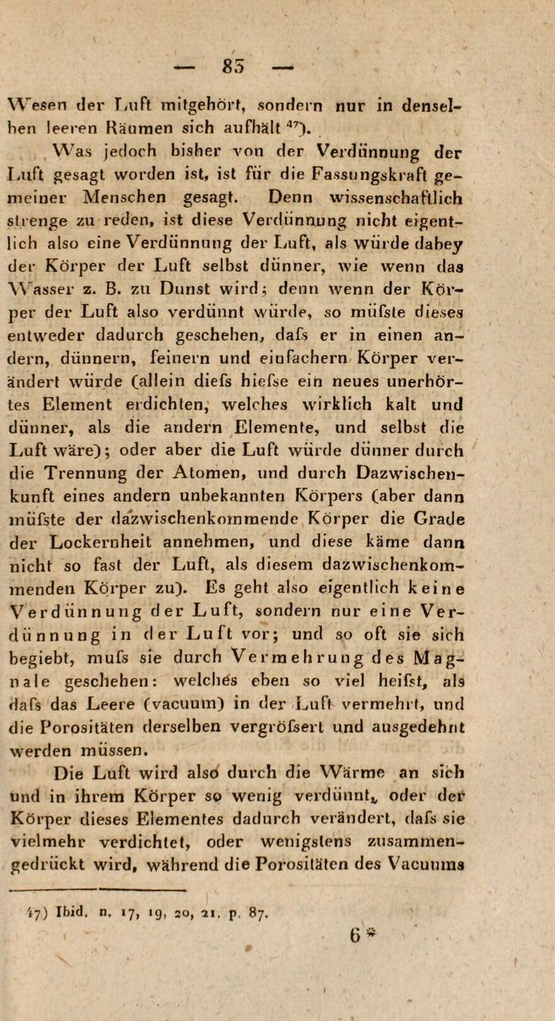 85 Wesen der T/uFt mifgehört, sondern nur in densel¬ ben leeren Räunien sich aiifhält Was jedoch bisher A'on der Verdünnung der Luft gesagt worden ist, ist für die Fassungskraft ge¬ meiner Menschen gesagt. Denn wissenschaftlich strenge zu reden, ist diese Verdünnung nicht eigent¬ lich also eine Verdünnung der Luft, als würde dabey der Körper der Luft selbst dünner, wie wenn daa Wasser z. B. zu Dunst wirdj denn wenn der Kör¬ per der Luft also verdünnt würde, so niüfste dieses entweder dadurch geschehen, dafs er in einen an¬ dern, dünnem, feinem und einfachem Körper ver¬ ändert würde (allein diefs hiefse ein neues unerhör¬ tes Element erdichten, welches wirklich kalt und dünner, als die andern Elemente, und selbst die Luft wäre); oder aber die Luft würde dünner durch die Trennung der Atomen, und durch Dazwischen- kunft eines andern unbekannten Körpers (aber dann inüfste der da'zwischenkommende Körper die Grade der Lockernheit annehmen, und diese käme dann nicht so fast der Luft, als diesem dazwischenkom¬ menden Körper zu). Es geht also eigentlich keine Verdünnung der Luft, sondern nur eine Ver¬ dünnung in der Luft vor; und so oft sie sich begiebt, mufs sie durch Vermehrung des Mag- nale geschehen: welches eben so viel heifst, als dafs das Leere (vacuum) in der Luft vermehrt, und die Porositäten derselben vergröfserl und ausgedehnt werden müssen. Die Luft wird also durch die Wärme an sich und in ihrem Körper so wenig verdünnt^ oder der Körper dieses Elementes dadurch verändert, dafs sie vielmehr verdichtet, oder wenigstens zusammen¬ gedrückt wird, während die Porositäten des Vacuums 47) Ibid. n. 17, ig, 20, ai. p. 87. 6-