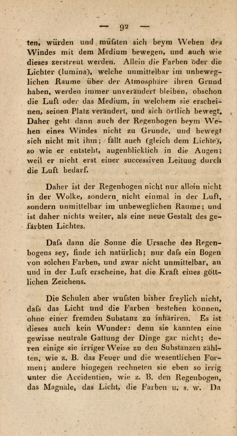 ten, würden und müfslen slcli beyra Wehen des Windes mit dem Medium bewegen, und auch wie dieses zerstreut werden. Allein die Farben t)der die Lichter (lumina), welche unmittelbar im unbeweg¬ lichen Raume über der Atmosphäre ihren Grund haben, werden immer unverändert bleiben, obschon die Luft oder das Medium, in welchem sie erschei¬ nen, seinen Platz verändert, und sicli örtlich bewegt. Daher geht dann auch der Regenbogen beym We¬ hen eines Windes nicht zu Grunde, und bewegt sich nicht mit ihin; fällt auch (gleich dem Lichte), so wie er entsteht, augenblicklich in die Augen; weil er nicht erst einer successiven Leitung durch die Luft bedarf. Daher ist der Regenbogen nicht nur allein nicht in der Wolke, sondern^ nicht einmal in der Luft, sondern unmittelbar im unbeweglichen Raume; und ist daher nichts weiter, als eine neue Gestalt des ge¬ färbten Lichtes. Dafs dann die Sonne die Ursache des Regen¬ bogens sey, finde ich natürlich; nur dafs ein Bogen von solchen Farben, und zwar nicht unmittelbar, au und in der Luft erscheine, hat die Kraft eines gött¬ lichen Zeichens. Die Schulen aber wufsten bisher freylich nicht, dafs das Licht und die Farben bestehen können, ohne einer fremden Substanz zu inhäriren. Es ist dieses auch kein Wunder: denn sie kannten eine gewisse neutrale Gattung der Dinge gar nicht; de¬ ren einige sie irriger Weise zu den Substanzen zähl¬ ten, wie z. B, das Feuer und die wesentlichen For¬ men; andere hingegen rechneten sie eben so irrig unter die Accidentien, wie z. B. den Regenbogen, das Magnale, das Licht, die Farben u. s. w. Da