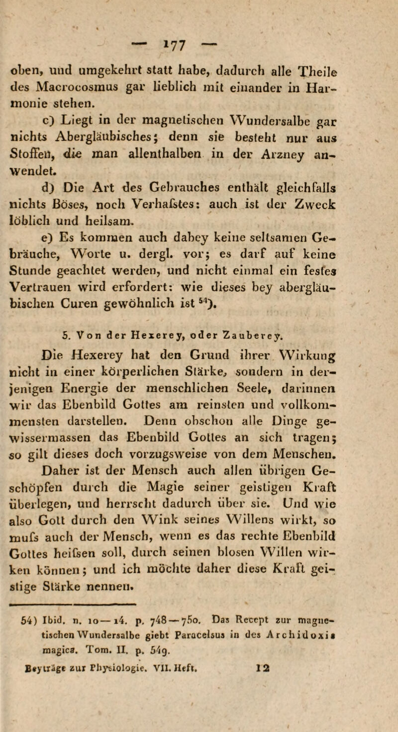 oben, und umgekehrt statt habe, dadurch alle Theile des Macrocosraus gar lieblich mit einander in Har¬ monie stehen. c) Liegt in der magnetischen Wundersalbe gar nichts Abergläubisches; denn sie besteht nur aus Stoffen, «lie man allenthalben in der Arzney an- wendet. d) Die Ai't des Gebrauches enthält gleichfalls nichts Böses, noch Verhafstes; auch ist der Zweck löblich und heilsam. e) Es kommen auch dabcy keine seltsamen Ge¬ bräuche, Worte u. dergl. vorj es darf auf keine Stunde geachtet werden, und nicht einmal ein festes Vertrauen wird erfordert; wie dieses bey abergläu¬ bischen Curen gewöhnlich ist 5. Von der Hexerey, oder Zaubercy. Die Hexerey hat den Grund ihrer Wirkung nicht in einer körperlichen Stärke, sondern in der¬ jenigen Energie der menschlichen Seele, darinnen wir das Ebenbild Gottes am reinsten und vollkom¬ mensten darstellen. Denn obschon alle Dinge ge- wissermassen das Ebenbild Gottes an sich tragen; so gilt dieses doch vorzugsweise von dem Menschen. Daher ist der Mensch auch allen übrigen Ge¬ schöpfen durch die Magie seiner geistigen Kiaft überlegen, und herrscht dadurch über sie. Und wie also Gott durch den Wink seines Willens wirkt, so mufs auch der Mensch, wenn es das rechte Ebenbild Gottes heitsen soll, durch seinen blosen Willen wir¬ ken können; und ich möchte daher diese Kraft gei¬ stige Stärke nennen. 64) Ibid. n. lo—i4. p. 748 — 760. Das Recept zur magne¬ tischen Wundersalbe giebt Paracelsus in des Arcliidoxia magica. Tom. II. p. 64g.