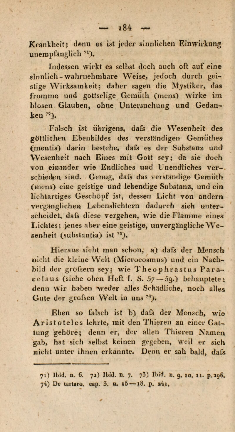 Krankheit; denn es ist jeder sinnlichen Einwirkung unempfänglich ’O» Indessen wirkt es selbst doch auch oft auf eine sinnlich-wahrnehmbare Weise, jedoch durch gei¬ stige Wirksamkeit; daher sagen die Mystiker, das fromme und gottselige Gemiilh (mens) wirke im blosen Glauben, ohne Untersuchung und Gedan¬ ken Falsch ist übrigens, dafs die Wesenheit des göttlichen Ebenbildes des verständigen Gemütlies (meutis) darin bestehe, dafs es der Substanz und Wesenheit nach Eines mit Gott sey; da sie doch von einander wie Endliches und Unendliches ver¬ schieden sind. Genug, dafs das verständige Gemülh (mens) eine geistige und lebendige Substanz, und ein lichtartiges Geschöpf ist, dessen Licht von andern vergänglichen Lebenslichtern dadurch sich unter¬ scheidet, dafs diese vergehen, wie die Flamme eines Lichtes; jenes aber eine geistige, unvergängliclie We¬ senheit (suhstantia) ist Hieraus sfelit man schon, a) dafs der Mensch «Iclit die kleine Welt (Microcosmus) und ein Nach¬ bild der gröfsern sey; wie Theophrastus Para¬ celsus (siehe oben Heft 1. S. 67—53.) heliauptete; denn wir haben weder alles Schädliche, noch alles Gute der grofsen Welt in uns ’'*). Ehen so falsch ist b) dals der Mensch, wne Aristoteles lehrte, mit den'l’hiereii zu einer Gat¬ tung gehöre; denn er, der allen Thieren Namen gab, hat sich selbst keinen gegeben, weil er sich nicht unter ihnen erkannte. Denn er sah bald, dafs 71) Ibid. n, 6. 72) Ibld. n. 7, 73) Ibid. n. 9. 10. li. p.agS.