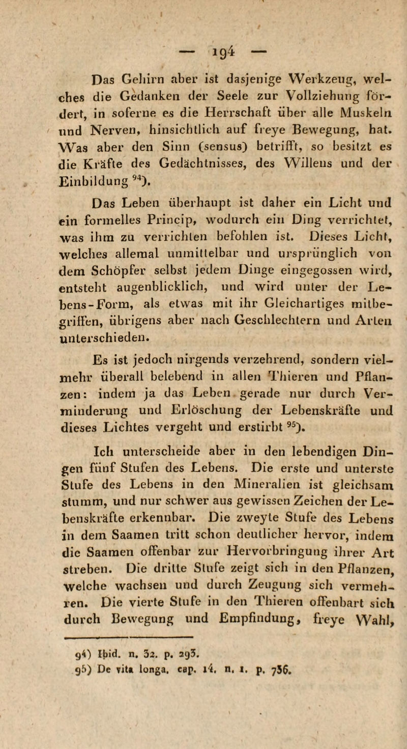 — 104 — Das Gehirn aber ist dasjenige Werkzeug, wel¬ ches die Gedanken der Seele zur Vollziehung för¬ dert, in soferne es die Heri’schaft über alle Muskeln und Nerven, hinsichtlich auf fieye Bewegung, hat. Was aber den Sinn (sensus) betrifft, so besitzt es die Kräfte des Gedächtnisses, des Willens und der Einbildung Das Leben überhaupt ist daher ein Licht und ein formelles Princip, wodurch ein Ding verrichtet, was ihm zu verrichten befohlen ist. Dieses Licht, welches alleraal unmittelbar und ursprünglich von dem Schöpfer selbst jedem Dinge eingegossen wird, entsteht augenblicklich, und wird unter der Le¬ bens-Form, als etwas mit ihr Gleichartiges milbe¬ griffen, übrigens aber nach Geschlechtern und Arten unterschieden. Es ist jedoch nirgends verzehrend, sondern viel¬ mehr überall belebend in allen Tliieren und Pflan¬ zen: indem ja das Leben gerade nur durch Ver¬ minderung und Erlöschung der Lebenskräfte und dieses Lichtes vergeht und erstirbt Ich unterscheide aber in den lebendigen Din¬ gen fünf Stufen des Lebens. Die erste und unterste Stufe des Lebens in den Mineralien ist gleichsam stumm, und nur schwer aus gewissen Zeichen der Le¬ benskräfte erkennbar. Die zvveyte Stufe des Lebens in dem Saamen tritt schon deutlicher hervor, indem die Saamen offenbar zur Hervorbringung ihrer Art streben. Die drille Stufe zeigt sich in den Pflanzen, welche wachsen und durch Zeugung sich vei'meh- ren. Die vierte Stufe in den Thieren offenbart sich durch Bewegung und Empfindung, freye Wahl, g4) Ibid. n. 33, p. agS. 96) De vita longa, cap. li, n, t. p. 756.