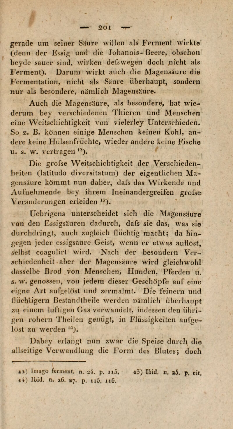 gci'acle um seiner Saure wijlen als Fermenf wirkte' (denn der Essig und die Joliannis- Beere, obschoii beyde sauer sind, wirken defswegen doch uicht als Ferment). Darum wirkt auch die Magensäure die Fermentation, nicht als Säure überhaupt, sondern nur als besondere, nämlich Magensäure. Auch die Magensäure, als besondere, hat wie¬ derum bey vei’scbiedenen Thieren und Menschen eine Weitscliichtigkeit von vielerley Unterschieden. So z. B. können einige Menschen keinen Kohl, an¬ dere keine Hülsenfrüchle, wieder andere keine Fische u. s. w. vertragen '’). Die grofse Weitschichtigkeit der Verschieden¬ heiten (latitudo diversitatum) der eigentlichen Ma¬ gensäure kömmt nun daher, dafs das Wirkende und Aul'nehmende bey ihrem Ineinandergreifen grofse Veränderungen erleiden ‘^). Uebrigens unterscheidet sich die Magensäure von den Essigsäuren dadurch, dafs sie das, was sie durchdringt, auch zugleich flüchtig macht; da hin¬ gegen jeder essigsaure Geist, wenn er etwas auflöst, selbst coagulirt wird. Nach der besondern Ver¬ schiedenheit aber der Magensäure wird gleichwohl dasselbe Brod von Menschen, Hunden, Pferden u. s. w. genossen, von jedem dieser Geschöpfe auf eine eigne Art aufgelöst und zermalmt. Die feinem und lüichligern Bestandtheile werden nämlich überJiaupt zu einem luftigen Gas verwandelt, indessen den übri¬ gen lohern 'l’heilen genügt, in Flüssigkeiten aufge¬ löst zu W'erden *'•). Dabey erlangt nun zwar die Speise durch, die allseilige Verwandlung die Form des Blutes; doch it) Ibid. n. a6. 27. p. nG.