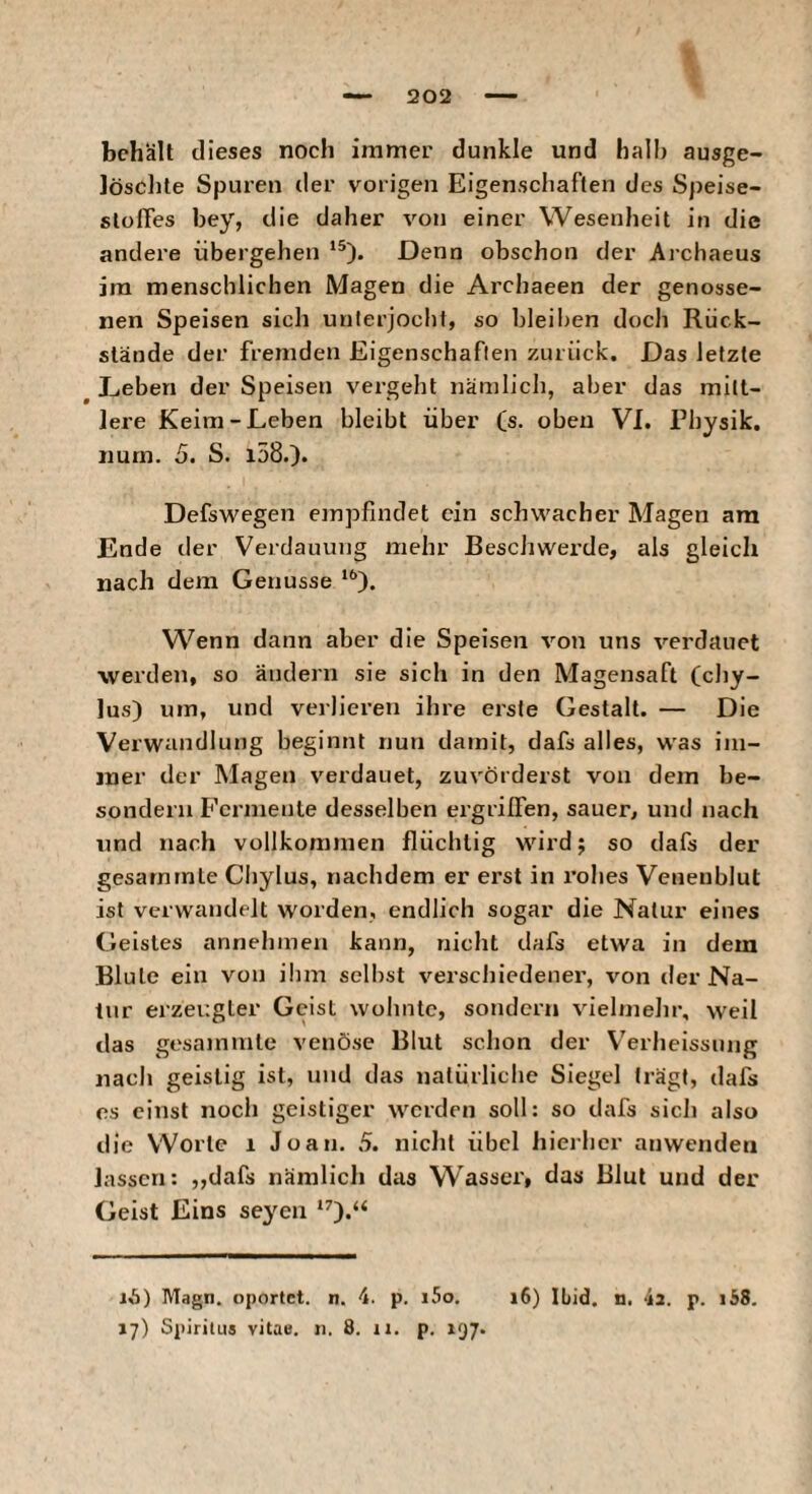 5202 behält dieses noch immer dunkle und halb ausge¬ löschte Spuren der vorigen Eigenschaften des Speise- slolTes bey, die daher von einer Wesenheit in die andere übergehen ‘®). Denn obschon der Ai’chaeus ira menschlichen Magen die Archaeen der genosse¬ nen Speisen sich unterjocht, so bleiben doch Rück¬ stände der fremden Eigenschaften zurück. Das letzte ^ L-eberi der Speisen vergeht nämlich, aber das mitt¬ lere Keim-Leben bleibt über Cs- oben VI. Physik, num. 5. S. i58.). Defswegen empfindet ein schwacher Magen am Ende der Verdauung mehr Beschwerde, als gleich nach dem Genüsse Wenn dann aber die Speisen von uns verdauet werden, so ändern sie sich in den Magensaft (chy- lus) um, und verlieren ihre erste Gestalt. — Die Verwandlung beginnt nun damit, dafs alles, was im¬ mer der Magen verdauet, zuvörderst von dem be- sondern Fermente desselben ei’grilfen, sauer, und nach und nach vollkommen flüchtig wird; so dafs der gesarnrnte Cbylus, nachdem er erst in i’ohes Veneublut ist verwandelt worden, endlich sogar die Natur eines Geistes annehmen kann, nicht dafs etwa in dem Blute ein von üim selbst verschiedener, von der Na¬ tur erzei:gter Geist wolinlc, sondern vielmehr, weil das gesamnite venöse Blut schon der Verheissung nach geistig ist, und das natürliche Siegel trägt, dafs es einst noch geistiger werden soll: so dafs sich also die Worte i Joan. 5. niclit übel hierher anwenden lassen: „dafs nämlicli das Wasser, das Blut und der Geist Eins se^^en ‘0*“ 16) Magn. oportet, n. 4. p. i5o, i6) lüid. n. 4a. p. i58.