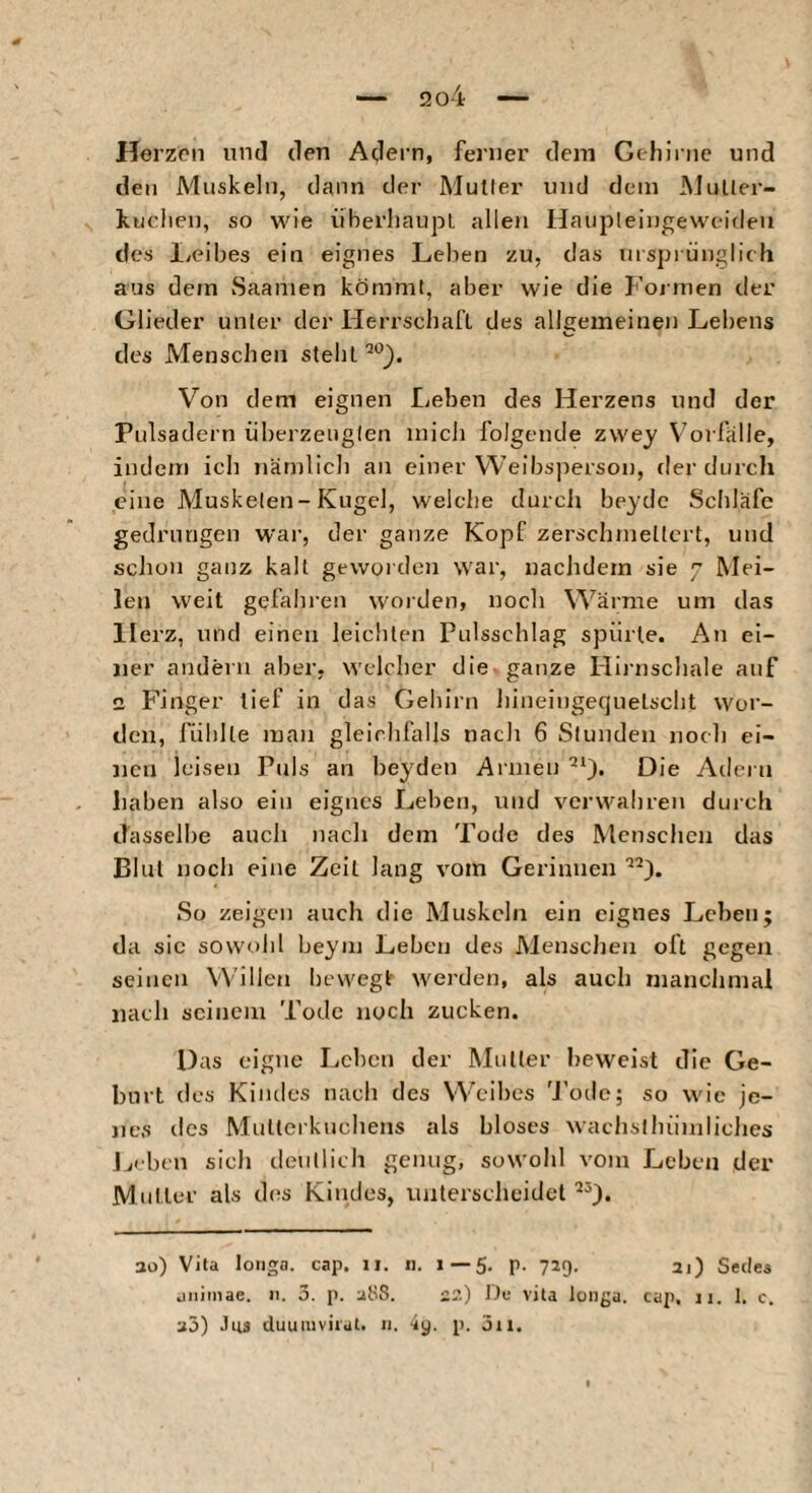 Herzen und den Adern, ferner dem Gthinic und den Muskeln, dann der Mutier und dem MuUer- kuclien, so wie überliaupL allen Haupleingeweiden des Ivcibes ein eignes Lehen zu, das ursprünglich aus dem Saanien kömmt, aber wie die Formen der Glieder unter der Herrschaft des allgemeinen Lebens des Menschen stellt Von dem eignen Leben des Herzens und der Pulsadern iiberzeiiglen midi folgende zwey V'orfalle, indem ich nämlich an einer Weibsjierson, der durch eine Musketen-Kugel, welche durch beycie Schläfe gedrungen war, der ganze Kopf zerschniellcrt, und schon ganz kalt geworden war, nachdem sie 7 Mei¬ len weit gefahren worden, noch Wärme um das Herz, und einen leichten Pulsschlag spürte. An ei¬ ner andern aber, welcher die ganze Hirnschale auf 2 Finger lief in das Gehirn hineingequetsclit wor¬ den, fühlte mau gleichfalls nach 6 Stunden noch ei¬ nen leisen Puls an beyden Armen Die Adern haben also ein eignes Leben, und verwahren durch ilasselbe auch nach dem Tode des Menschen das Blut noch eine Zeit lang vom Gerinnen So zeigen auch die Muskeln ein eignes Leben; da sic sowohl beym Leben des Menschen oft gegen seinen Willen bewegt werden, als auch manchmal nach seinem Tode noch zucken. Das eigne Lehen der Mutter beweist die Ge¬ burt des Kindes nach des Weihes 'J'otle; so wie je¬ nes des Mutterkuchens als bloses wachslhümliclies L' bcn sich deutlich genug, sowolil vom Leben der Mutter als des Kindes, unterscheidet 30) Vita longa, cap. 11. 11. 1 — 5. p. 729. 21) Seiles jiiiinae. n. 3. j). 2S8. 22) Du vita longa, cap, 11. 1. c. 20) Jus duuiuviral. n. 4^. p. jii.