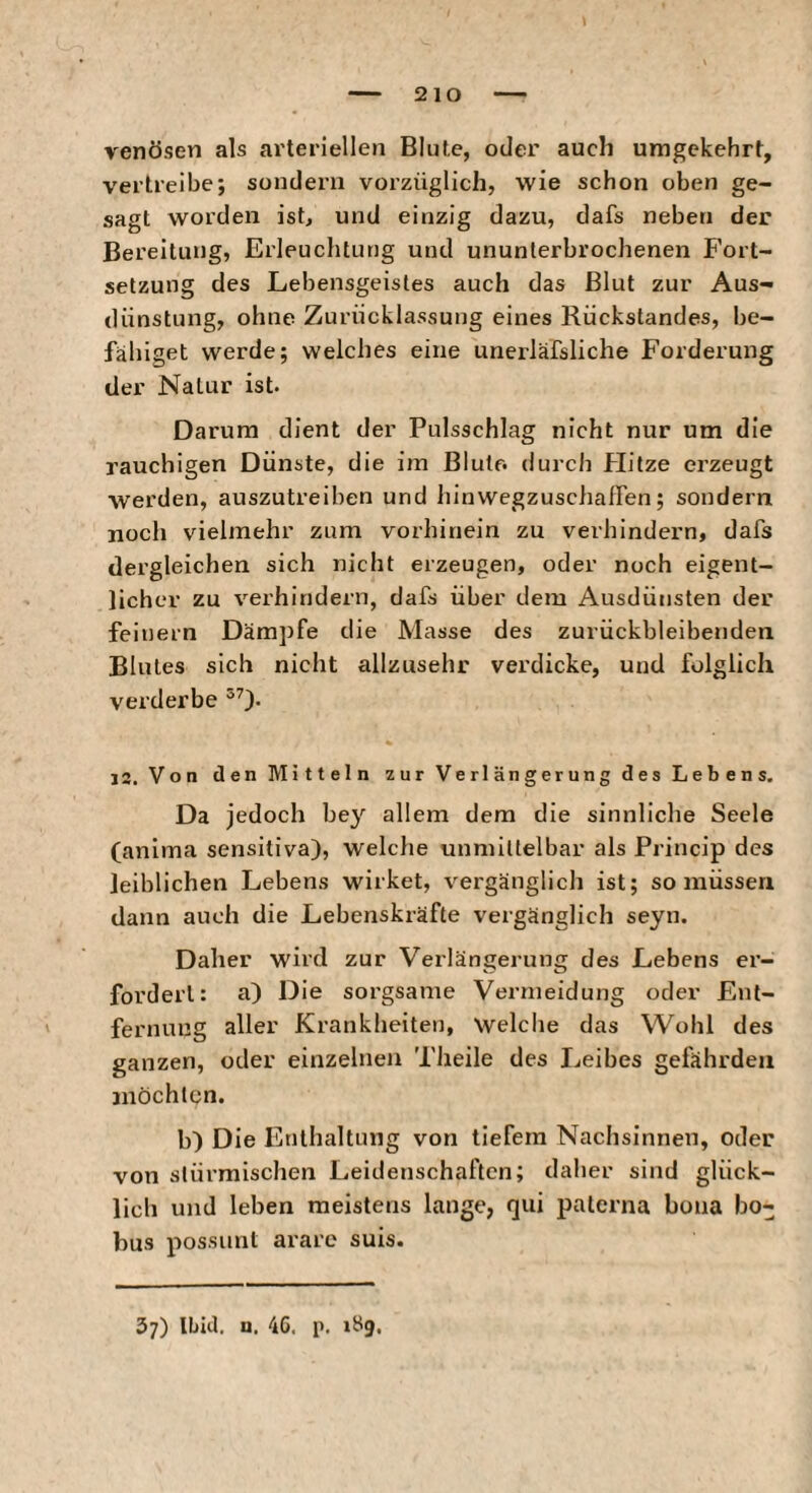 venösen als arteriellen Blute, oder auch umgekehrt, vertreibe; sondern vorzüglich, wie schon oben ge¬ sagt worden ist, und einzig dazu, dafs neben der Bereitung, Erleuchtung und ununterbrochenen Fort¬ setzung des Lebensgeistes auch das Blut zur Aus¬ dünstung, ohne Zurücklassung eines Rückstandes, be¬ fähiget werde; welches eine unerläfsliche Forderung der Natur ist. Darum dient der Pulsschlag nicht nur um die rauchigen Dünste, die im Blute, durch Hitze erzeugt werden, auszutreiben und Innwegzuschalfen; sondern noch vielmehr zum vorhinein zu verhindern, dafs dergleichen sich nicht erzeugen, oder noch eigent¬ licher zu verhindern, dafs über dem Ausdünsten der feinem Dämpfe die Masse des zurückbleibenden Blutes sich nicht allzusehr verdicke, und folglich verderbe 13. Von den Mitteln zur Verlängerung des Lebens. Da jedoch bey allem dem die sinnliche Seele (anima sensitiva), welche unmittelbar als Princip des leiblichen Lebens wirket, vergänglich ist; so müssen dann auch die Lebenskräfte vergänglich seyn. Daher wird zur Verlängerung des Lebens er¬ fordert: a) Die sorgsame Vermeidung oder Ent¬ fernung aller Krankheiten, welche das Wohl des ganzen, oder einzelnen Theile des Leibes gefährden möchten. b) Die Enthaltung von tiefem Nachsinnen, oder von stürmischen Leidenschaften; daher sind glück¬ lich und leben meistens lange, qui paterna bona bo- bus possimt arare suis. 37) Ibid, a. 4G. p. 189.