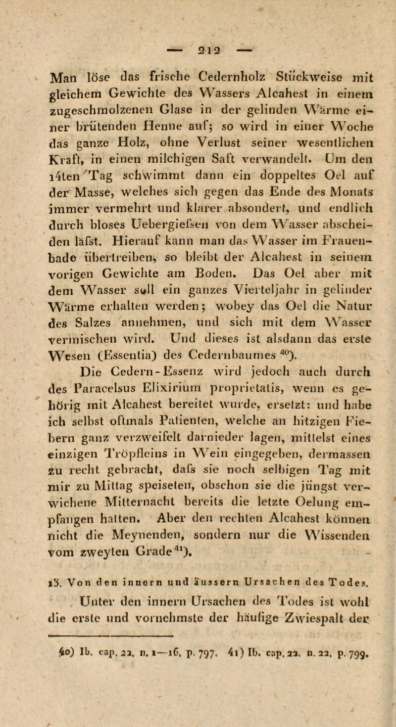 212 Man löse das frische Cedernholz Stückweise mit gleichem Gewichte des Wassers Alcahest in einem zugeschmolzenen Glase in der gelinden Wanne ei¬ ner brütenden Henne auf; so wird in einer Woche das ganze Holz, ohne Verlust seiner wesentlichen Kraft, in einen milchigen Saft verwandelt. Dm den i4ten Tag schwimmt dann ein doppeltes Oel auf der' Masse, welches sich gegen das Ende des Monats immer vermehrt und klarer ahsonderf, und endlich durch bloses Uebergiefsen von dem W^asser abschei¬ den läfst. Hierauf kann man das Wasser im Frauen¬ bade übertreiben, so bleibt der Alcahest in seinem vorigen Gewichte am Boden. Das Oel aber mit dem Wasser soll ein ganzes Vierteljahr in gelinder Wiirme erhalten werden; wobey das Oel die Natur des Salzes annehmen, und sich mit dem ^^’^asscr vermischen wird. Und dieses ist alsdann das erste Wesen CEssentia) des Cedernbaurnes Die Gedern-Essenz wird jedoch auch durch des Paracelsus Elixiriuin proprietalis, wenn es ge¬ hörig mit Alcahest bereitet wurde, ersetzt: und habe ich selbst oftmals Patienten, welche an hitzigen Fie¬ bern ganz verzweifelt darnieder lagen, mittelst eines einzigen Tröpfleins in A^'^ein eingegeben, dermassen zu recht gebracht, dafs sie noch selbigen Tag mit mir zu Mittag speiseten, obschon sie die jüngst ver- wichene Mitternacht bereits die letzte Oelung em¬ pfangen hatten. Aber den rechten Alcahest können nicht die Meynenden, sondern nur die Wissenden vom zweyten Grade''*). l'j. Von tien innorn und äussern Ursachen des Todes. Unter den innern Ursachen <les Todes ist wohl die erste und vornehmste der häufige Zwiespalt dev