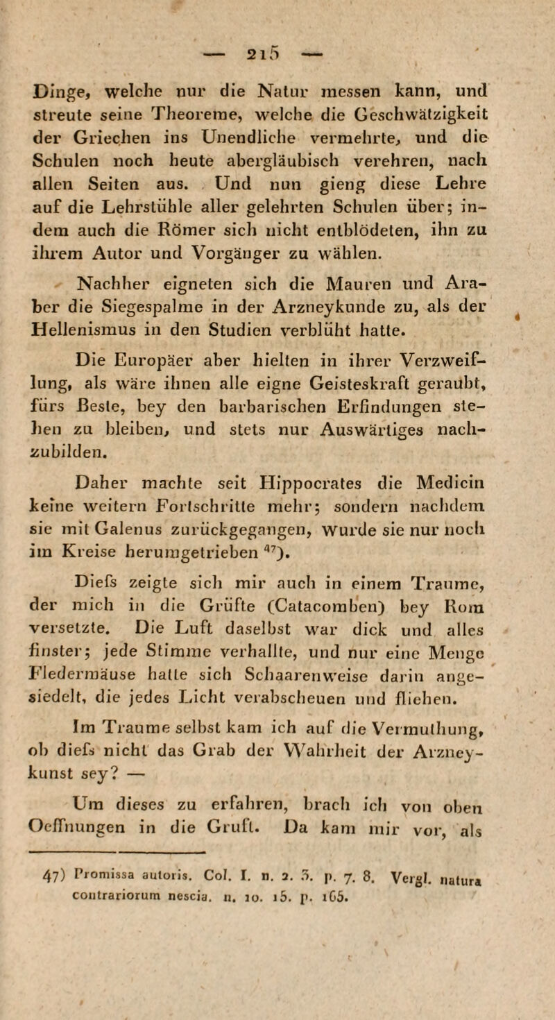 Dinge, welche nur die Natur messen kann, und streute seine Theoreme, welche die Geschwätzigkeit der Griechen ins Unendliche vermehrte, und die Schulen noch heute abergläubisch verehren, nach allen Seiten aus. Und nun gieng diese Lehre auf die Lehrstühle aller gelehrten Schulen über; in¬ dem auch die Römer sich nicht entblödeten, ihn zu ihrem Autor und Vorgänger zu wählen. Nachher eigneten sich die Mauren und Ara¬ ber die Siegespalme in der Arzneykunde zu, als der Hellenismus in den Studien verblüht hatte. Die Europäer aber hielten in ihrer Verzweif¬ lung, als wäre ihnen alle eigne Geisteskraft geraubt, fürs Beste, bey den barbarischen Erfindungen ste¬ hen zu bleiben, und stets nur Auswärtiges nach¬ zubilden. Daher machte seit Hippocrates die Medicin keine weitern Fortschritte mehr; sondern nachdem sie mitGalenus zurückgegangen, wurde sie nur noch im Kreise heruragetrieben ^0* Diefs zeigte sich mir auch in einem Traume, der mich in die Grüfte (Catacomben) bey Rom versetzte. Die Luft daselbst war dick und alles finster; jede Stimme verhallte, und nur eine Menge Fledermäuse halle sich Schaarenweise darin ange¬ siedelt, die jedes Licht verabscheuen und fliehen. Im Traume selbst kam ich auf die Vermulhung, ob diefs nicht das Grab der VVahrJieit der Arzney- kunst sey? — Um dieses zu erfahren, brach ich von oben Oe/Tnungen in die Grull. Da kam mir vor, als 47) Proniissa auloris. Cot. I. n. 3. .5. p. 7. 8. Vergl. natura coiitrariorutn nescia. n. 10. i5. p. iG5.