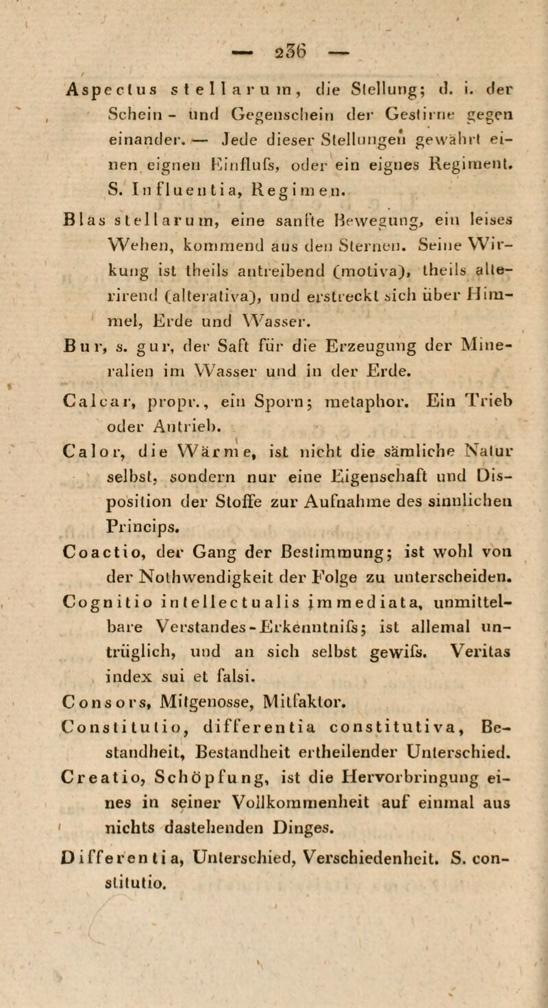 Aspe et US s t e 1 1 a r u in , die Stellung; d. i. der Schein - und Gegenschein der Geslirrit- gegen einander. — Jede dieser Slellnngen gewährt ei¬ nen eignen Kinflufs, oder ein eignes Regiment. S. Influentia, Regimen. Blas slellarum, eine sanfte Bewegung, ein leises Wehen, kommend aus den Sternen. Seine Wir¬ kung ist iheils antreibend (motiva), theils alte- i’irend (alterativa), und erstreckt sicli über Him¬ mel, Erde und Wasser. Bur, s. gur, der Saft für die Erzeugung der Mine¬ ralien im Wasser und in der Erde. Calcar, propr., ein Sporn; raelaphor. Ein Trieb oder Antrieb. Calor, die Wärme, ist nicht die säraliche Natur selbst, sondern nur eine Eigenschaft und Dis¬ position der Stoffe zur Aufnahme des siunlicheti Princips. Coactio, der Gang der Bestimmung; ist wohl von der Nothwendigkeit der Folge zu unterscheiden. Cognitio intellectualis fmmediata, unmittel¬ bare Verstandes-Erkenntnifs; ist allemal un¬ trüglich, und an sich selbst gewifs. Veritas index sui et falsi. Consors, Mifgenösse, Milfaktor. Constilutio, differentia constitutiva, Be¬ standheit, Bestandheit ertheilender Unterschied. Creatio, Schöpfung, ist die Hervorbringung ei¬ nes in seiner Vollkommenheit auf einmal aus ' nichts dastehenden Dinges. Differentia, Unterschied, Verschiedenheit. S. con- slitutio.