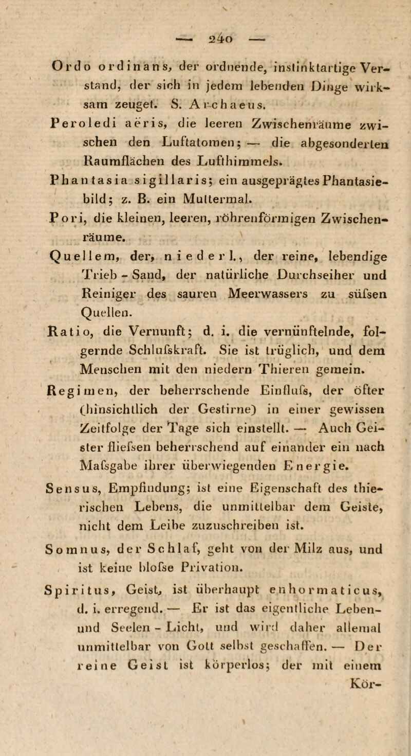 Ordo ordinans, der ordnende, insflnktarlige Ver¬ stand, der sich in jedem lebenden Dinge wirk¬ sam zeuget. S. Ar-chaeus. Peroledi aeris, die leeren Zwischenräume zwi¬ schen den Luftalomen; — die abgesonderten Rauraflächen des Lufthimmels. Phantasia sigillaris; ein ausgeprägtes Phantasie¬ bild; z. ß. ein Muttermal. Pori, die kleinen, leeren, röhrenförmigen Zwischen¬ räume. Quellern, der, niederl., der reine, lebendige Trieb - Sand, der natürliche Durchseiher und Reiniger des sauren Meerwassers zu süfsen Quellen. Ratio, die Vernunft; d, i. die vernünftelnde, fol¬ gernde Schlufskraft. Sie ist trüglich, und dem Menschen mit den niedern Thieren gemein. Regimen, der beherrschende Einflufs, der öfter Chinsichtlich der Gestirne) in eiiier gewissen Zeitfolge der Tage sich einstellt. — Auch Gei¬ ster fliefsen beherrschend auf einander ein nach Mafsgabe ihrer überwiegenden Energie. Sensus, Empfindung; ist eine Eigenschaft des thie- rischen Lebens, die unmittelbar dem Geiste, nicht dem Leibe zuznschreiben ist. So ran US, der Schlaf, geht von der Milz aus, und ist keine blofse Privation. Spiritus, Geist, ist überhaupt e n ho r m a t i c us, d. i. erregend. — Er ist das eigentliche Leben- inid Seelen - Licht, und wird daher allemal unmittelbar von Gott selbst geschaffen.— Der reine Geist ist körperlos; der mit einem Kor-