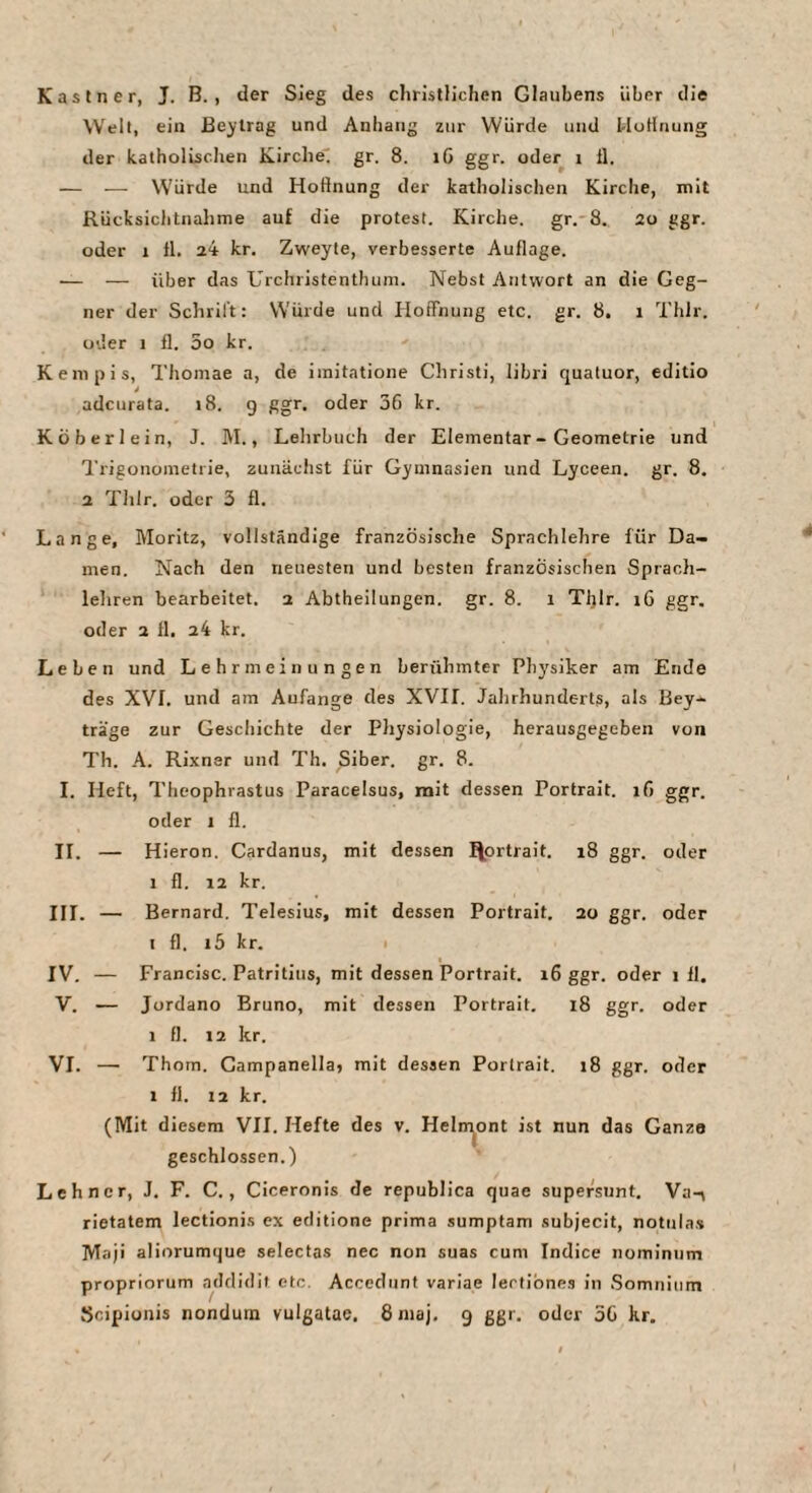 Kästner, J. B. , der Sieg des christlichen Glaubens über die Welt, ein Be^'lrag und Anhang zur Würde und UoHnung der katholischen Kirche^ gr. 8. i6 ggr. oder i 11. — — Würde und Hoftnung der katholischen Kirche, mit Rücksichtnahme auf die protest. Kirche, gr. 8. 2o ggr. oder 1 11. a4 kr. Zweyte, verbesserte Auflage. — — über das Urchristenthum. Nebst Antwort an die Geg¬ ner der Schrift: Würde und Hoffiiung etc. gr. 8. i Thlr. oder I fl. 5o kr. Kempis, Thoinae a, de imitatione Christi, libri qualuor, editio * adcurata. >8. g ggr. oder 36 kr. Kö her lein, J. M., Lehrbuch der Elementar - Geometrie und l'rigonometrie, zunächst für Gymnasien und Lyceen. gr. 8. 2 Thlr. oder 3 fl. Lange, Moritz, vollständige französische Sprachlehre für Da¬ men. Nach den neuesten und besten französischen Sprach¬ lehren bearbeitet. i Abtheilungen, gr. 8. i Tljlr. i6 ggr, oder 2 11. 24 kr. Leben und Lehrmeinungen berühmter Physiker am Ende des XVI. und am Anfänge des XVIf. Jahrhunderts, als Bey- träge zur Geschichte der Physiologie, herausgegeben von Th. A. Rixner und Th. Siber. gr. 8. I. Heft, Theophrastus Paracelsus, mit dessen Portrait. 16 ggr. oder 1 fl. II. — Hieron. Cardanus, mit dessen fjortrait. 18 ggr. oder 1 fl. 12 kr. III. — Bernard. Telesius, mit dessen Portrait. 20 ggr. oder I fl. i5 kr. I IV. — Francisc. Patritius, mit dessen Portrait. 16 ggr. oder 1 11. V. — Jordano Bruno, mit dessen Portrait. 18 ggr. oder 1 fl. 12 kr. VI. — Thom. Campanella, mit dessen Portrait. 18 ggr. oder 1 fl. 12 kr. (Mit diesem VII. Hefte des v. Heln^ont ist nun das Ganze geschlossen.) Lehncr, J. F. C., Ciceronis de republica quae supersunt. Va-\ rietatem lectionis ex editione prima sumptam subjecit, notula.s Maji aliorumque selectas nec non suas cum Indice nominiim propriorum addidit etc. Accedunt varlae lertibnes in Somniiim Scipionis nondutn vulgatae, 8niaj. 9 ggr. oder 5G kr.