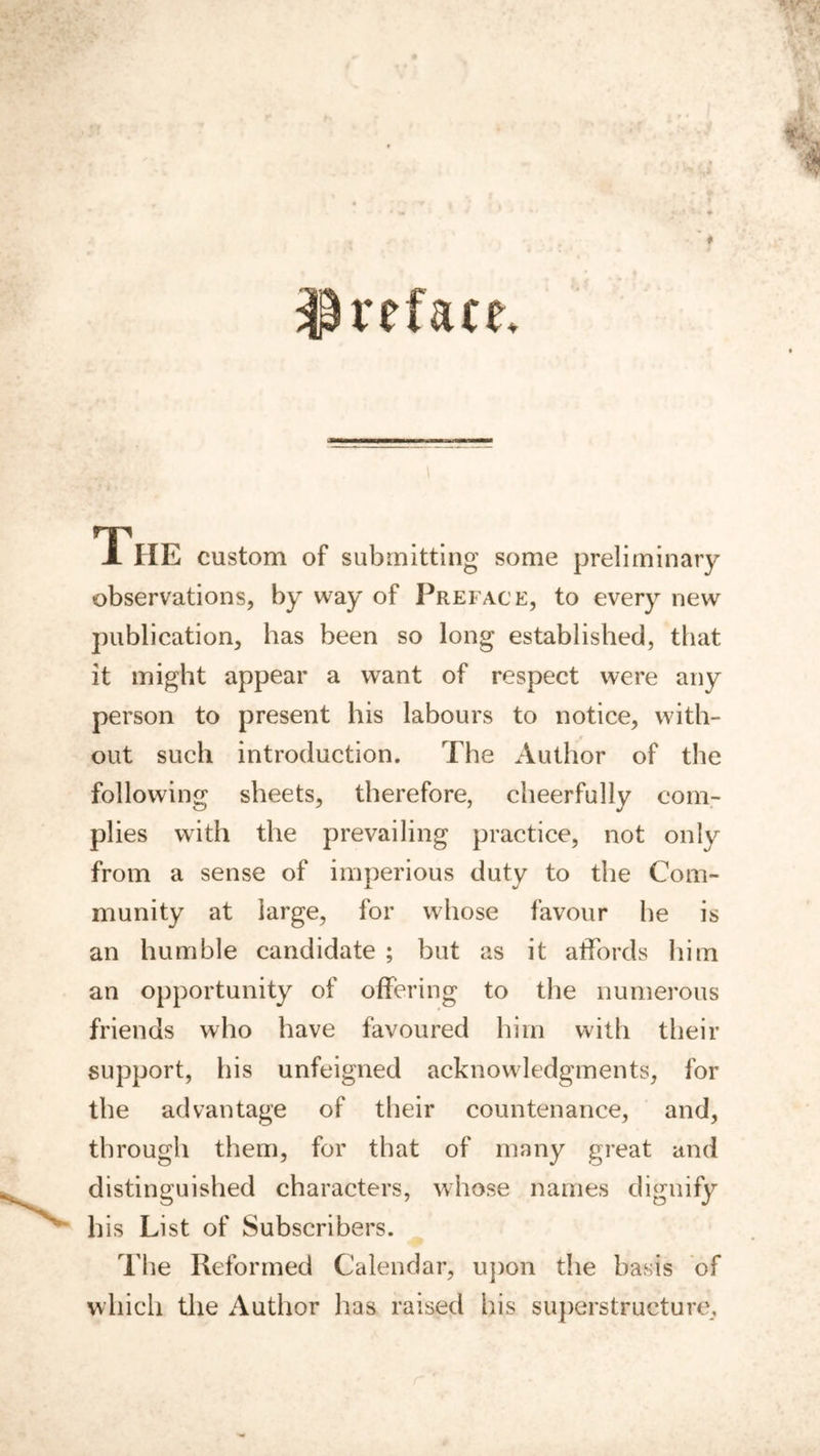 preface. The custom of submitting some preliminary observations, by way of Preface, to every new publication, has been so long established, that it might appear a want of respect were any person to present his labours to notice, with- out such introduction. The Author of the following sheets, therefore, cheerfully com- plies with the prevailing practice, not only from a sense of imperious duty to the Com- munity at large, for whose favour be is an humble candidate ; but as it affords him an opportunity of offering to the numerous friends who have favoured him with their support, his unfeigned acknowledgments, for the advantage of their countenance, and, through them, for that of many great and distinguished characters, whose names dignify his List of Subscribers. The Reformed Calendar, upon the basis of which tlie Author has raised his superstructure.