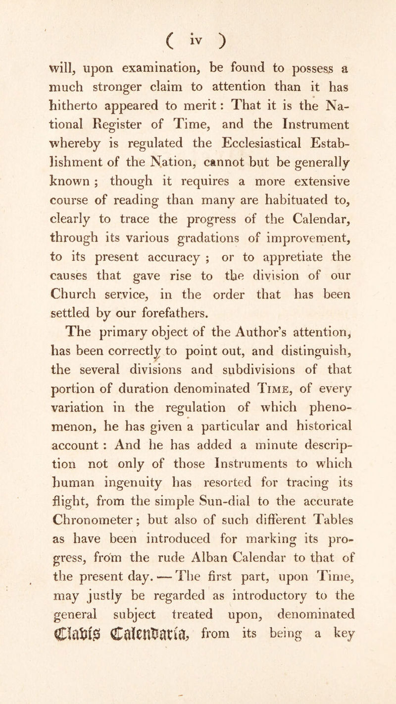 will, upon examination, be found to possess a much stronger claim to attention than it has hitherto appeared to merit: That it is the Na- tional Register of Time, and the Instrument whereby is regulated the Ecclesiastical Estab- lishment of the Nation, cannot btit be generally known ; though it requires a more extensive course of reading than many are habituated to, clearly to trace the progress of the Calendar, through its various gradations of improvement, to its present accuracy ; or to appretiate the causes that gave rise to the division of our Church ser,vice, in the order that has been settled by our forefathers. The primary object of the Author s attention, has been correctly to point out, and distinguish, the several divisions and subdivisions of that portion of duration denominated Time, of every variation in the regulation of which pheno- menon, he has given a particular and historical account : And he has added a minute descrip- tion not only of those Instruments to which human ingenuity has resorted for tracing its flight, from the simple Sun-dial to the accurate Chronometer; but also of such different Tables as have been introduced for marking its pro- gress, from the rude Alhan Calendar to that of the present day. — Tlie first part, upon Time, may justly be regarded as introductory to the general subject treated upon, denominated ClaiiJsi Calcntfati'jJ, from its being a key