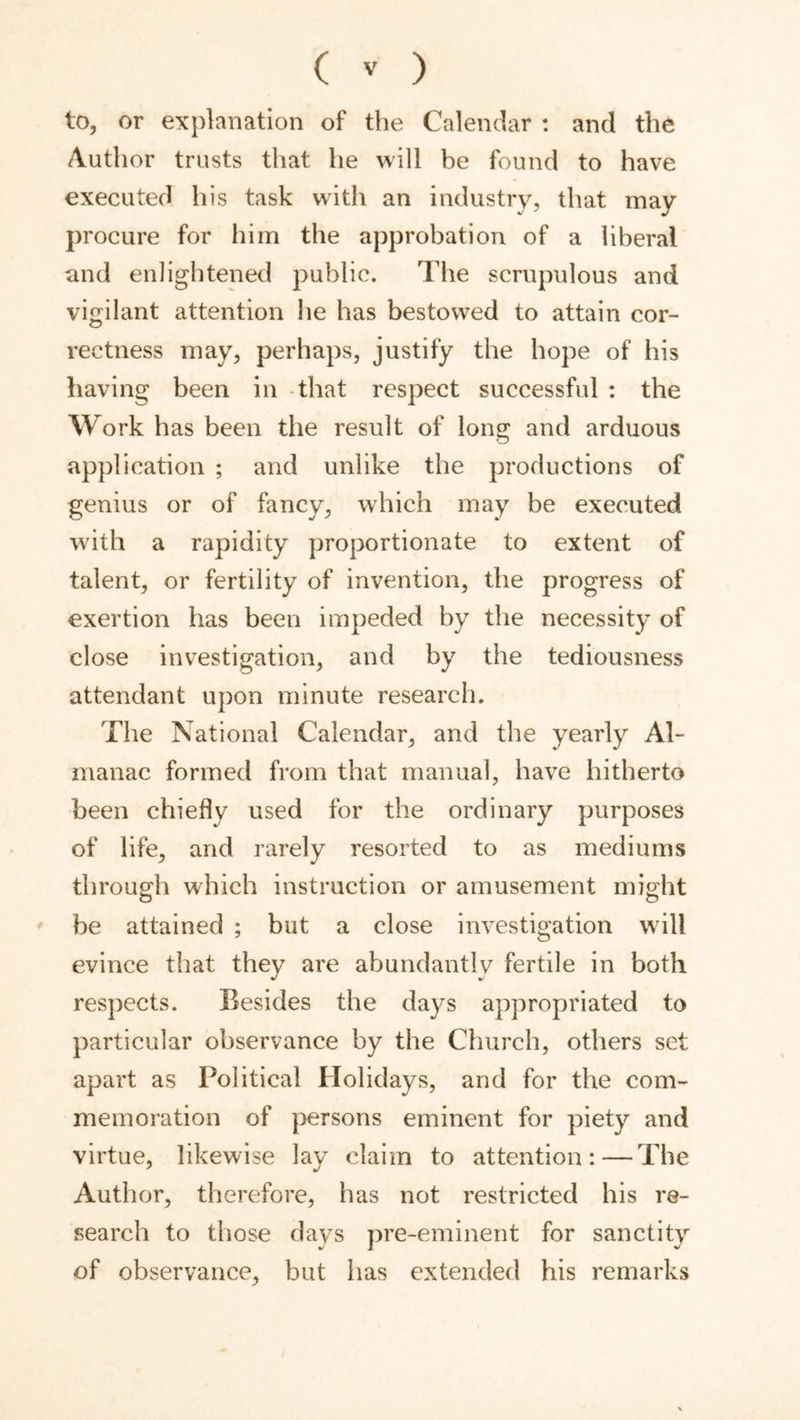 to, or explanation of the Calendar : and the Author trusts that he will be found to have executed liis task with an industry, that may procure for him the approbation of a liberal and enlightened public. The scrupulous and vigilant attention he has bestowed to attain cor- rectness may, perhaps, justify the hope of his having been in that respect successful : the Work has been the result of long and arduous application ; and unlike the productions of genius or of fancy, which may be executed with a rapidity proportionate to extent of talent, or fertility of invention, the progress of exertion has been impeded by the necessity of close investigation, and by the tediousness attendant upon minute research. The National Calendar, and the yearly Al- manac formed from that manual, have hitherto been chiefly used for the ordinary purposes of life, and rarely resorted to as mediums through which instruction or amusement might ' be attained ; but a close investigation wdll evince that they are abundantly fertile in both respects. Besides the days appropriated to particular observance by the Church, others set apart as Political Holidays, and for the com- memoration of persons eminent for piety and virtue, likewise lay claim to attention:—The Author, therefore, has not restricted his re- search to those days pre-eminent for sanctity of observance, but has extended his remarks