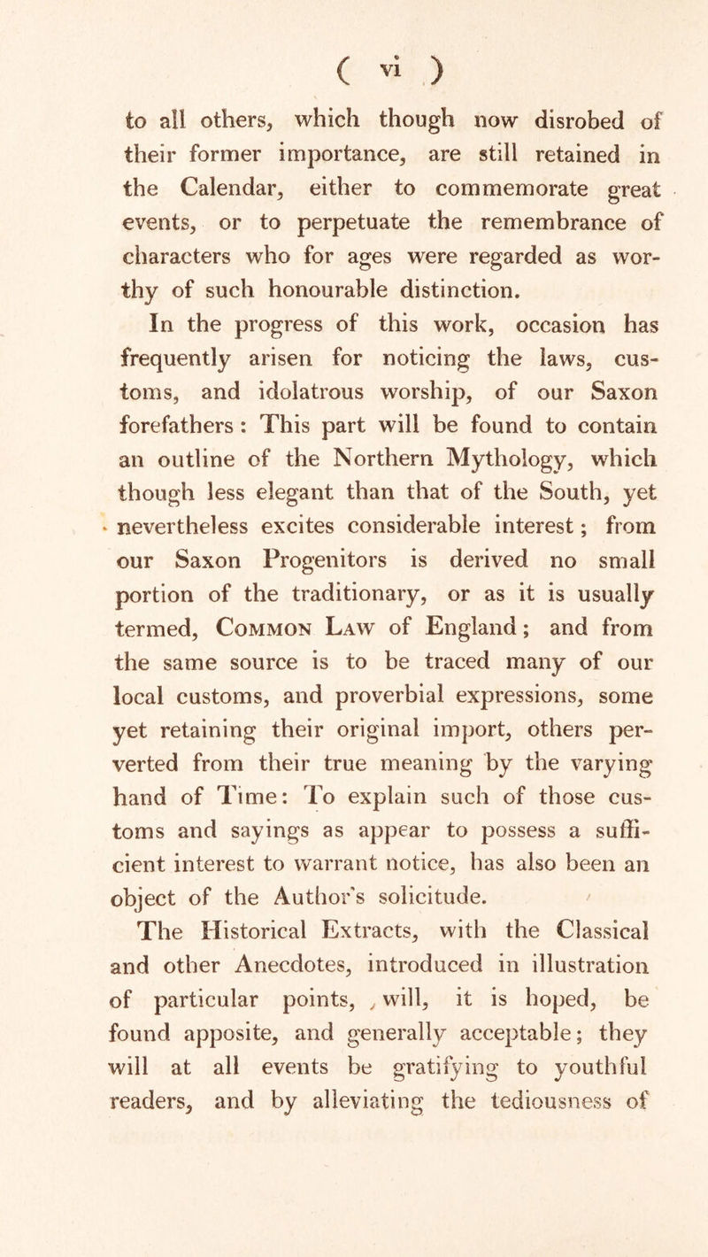 to all others, which though now disrobed of their former importance, are still retained in the Calendar, either to commemorate great events, or to perpetuate the remembrance of characters who for ages were regarded as wor- thy of such honourable distinction. In the progress of this work, occasion has frequently arisen for noticing the laws, cus- toms, and idolatrous worship, of our Saxon forefathers : This part will be found to contain an outline of the Northern Mythology, which though less elegant than that of the South, yet ‘ nevertheless excites considerable interest; from our Saxon Progenitors is derived no small portion of the traditionary, or as it is usually termed, Common Law of England; and from the same source is to be traced many of our local customs, and proverbial expressions, some yet retaining their original import, others per- verted from their true meaning by the varying hand of Time: To explain such of those cus- toms and sayings as appear to possess a suffi- cient interest to warrant notice, has also been an object of the Author s solicitude. The Historical Extracts, with the Classical and other Anecdotes, introduced in illustration of particular points, , will, it is hoped, be found apposite, and generally acceptable; they will at all events be gratifying to youthful readers, and by alleviating the lediousness of