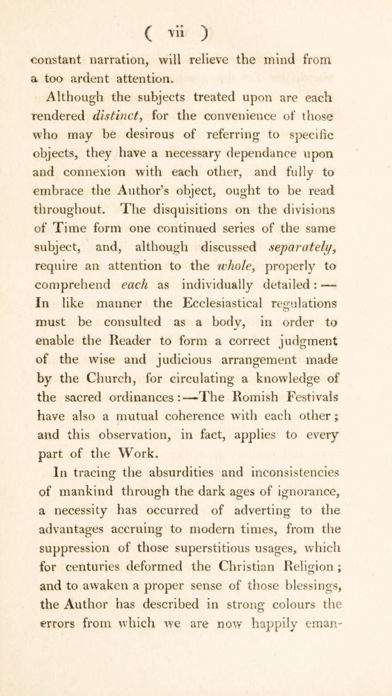 ( vli ) constant narration, will relieve the mind from a too ardent attention. Although the subjects treated upon are each rendered distinct, for the convenience of those who may be desirous of referring to specific objects, they have a necessary dependance upon and connexion with each other, and fully to embrace the Author’s object, ought to be read throughout. The disquisitions on the divisions of Time form one continued series of the same subject, and, although discussed sej)arately, require an attention to the whole, properly to comprehend each as individually detailed: — In like manner the Ecclesiastical rejjulations must be consulted as a body, in order to enable the Reader to form a correct judgment of the wise and judicious arrangement made by the Church, for circulating a knowledge of the sacred ordinances:—The Romish Festivals have also a mutual coherence with each other; and this observation, in fact, applies to every part of the Work. In tracing the absurdities and inconsistencies of mankind through the dark ages of ignorance, a necessity has occurred of adverting to the advantages accruing to modern times, from the suppression of those superstitious usages, which for centuries deformed the Christian Religion ; and to awaken a proper sense of those blessings, the Author has described in strong colours the errors from which we are now happily eman-