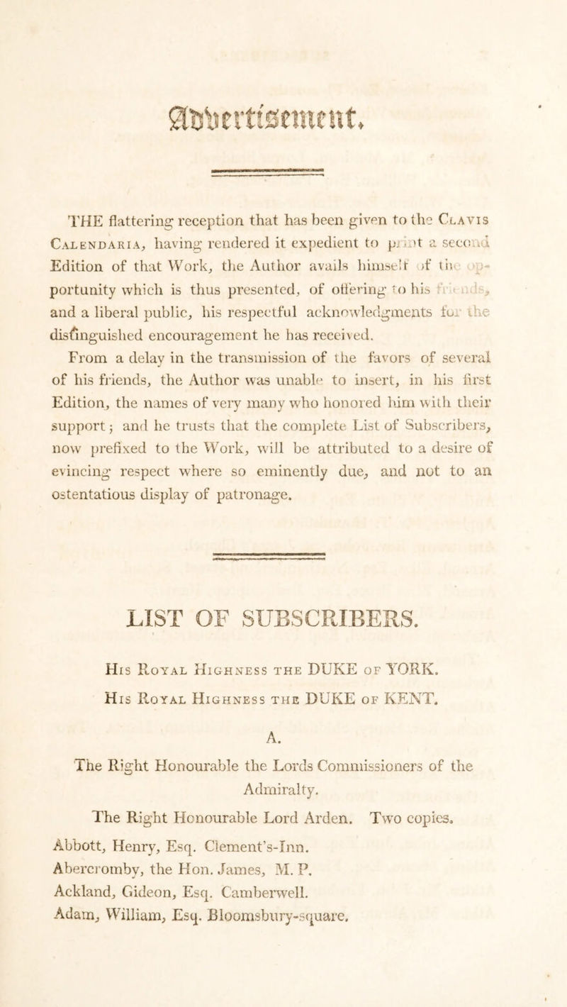 I'HE flattering reception that has been given to the Clavis CalendariA;, having rendered it expedient to prh)t a sec(jnu Edition of that Work, tlie Author avails liimseir >f tiic op- portunity which is thus presented, of ottering W) his fi knds, and a liberal public, his respectful acknowledgments for the distinguished encouragement he has recei\ed. From a delay in the transmission of the favors of several of his friends, the Author was unable to insert, in his first Edition, the names of very many who honored him with their support j and he trusts that the complete List of Subscribers, now' prefixed to the Work, will be attributed to a desire of evincing respect where so eminently due, and not to an ostentatious display of patronage. LIST OF SUBSCRIBERS. His Royal Highness the DUKE of YORK. His Royal Highness the DUKE of KENT. A. The Right Honourable the Lords Commissioners of the Admiralty. The Right Honourable Lord Arden. Tw’O copies. Abbott, Henry, Esq. Clement’s-Inn. Abercromby, the Hon. James, M. P. Ackland, Gideon, Esq. Camberwell. Adam, William, Esq, Bloomsbury-square,